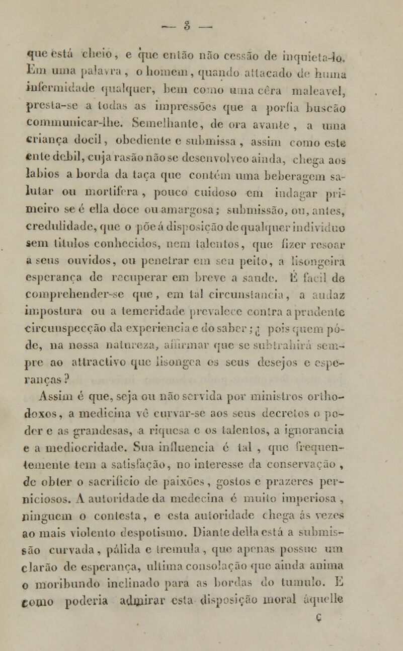 — 3 — que está cheio, e que então não cessão de mquieta-íq. Em uma palavra , o homem, quando attacado de huiná iuíermidade qualquer, bem como uma cera maleável, presta-se a Ioda;, as impressões que a poríia buscão communiear-ihe. Semelhante, de ora avante , a uma criança dócil, obediente e submissa , assim como este ente débil, cuja rasa© nãose desenvolveo ainda, chega aos lábios aborda da laca que contém uma beberaeem sa- lular ou mortífera , pouco cuidoso em indagar pri- meiro se é ella doce ou amargosa; submissão, ou, antes, credulidade, que o põe á disposição de qualquer indn iduo sem titulos conhecidos, nem talentos, que fizer resoar a seus ouvidos, ou penetrarem seu peito, a lisongeira esperança de recuperar cm breve a saúde. É fácil de compreliender-sc que, em tal circunstancia, a audaz Impostura ou a temeridade prevalece contra a prudente circunspecção da experiência e do saber; j pois quem pô- de, na nossa natureza, alarmar que se subtrahirá sem- pre ao attractivo que lisongea os seus desejos e espe- ranças ? Assim é que, seja ou não servida por ministros ortho- doxos, a medicina vê curvar-se aos seus decretos o po- der e as grandesas, a riquesa c os talentos, a ignorância e a mediocridade. Sua influencia é tal , que frequen- temente tem a satisfação, no interesse da conservação , de obter o sacrifício de paixões, gostos c prazeres per- niciosos. A autoridade da medecina é muito imperiosa , ninguém o contesta, e esta autoridade chega ás vezes ao mais violento despotismo. Diante delia está a submis- são curvada, pálida c tremula, que apenas possuo um clarão de esperança, ultima consolação que ainda anima o moribundo inclinado para as bordas do tumulo. E como poderia admirar esta disposição moral áquelle ç