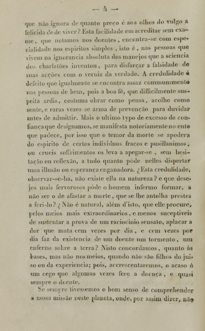 ,- h — que não ignora de quanto preço é aos olhes do vulgo a ielicida dede viver? Esta facilidade em acreditar sem exa- me, que notamos dos doentes, encontra-se com espe- cialidade nos espíritos simples , isto é, nas pessoas que mem na ignorância absoluta dos manejos que a sctencia. dos charlatões inventou, para disfarçar a falsidade de suas acções com o verniz da verdade. A credulidade 4 d< :'< ito que igualmente se encontra assaz commummenl» nas pessoas de bem, pois a boa fé, que diííicilmenlc sus- peita ardis, costuma obrar como pensa, acolhe como sente, e raras vezes se arma de prevenção para duvidar antes de admiilir. Mais o ultimo lypo de excesso de con- fiançaque designamos, se manifesta notoriamente no ente que padece, por isso que o temor da morte se apodera do espirito de certos indivíduos fracos e pusillanimos, ou cruéis soffrimentos os leva a apegar-sc , sem hesi- tação ou reflexão, a tudo quanto pôde nclles dispertar uma illusão ou esperança enganadora. jEsta credulidade, observar-se-ha, não existe cila na natureza? e que dese- jos mais fervorosos pôde o homem informo formar, a não ser o de afastar a morte, que se lhe antolha prestes a feri-lo? ,jNão é natural, além d'isto, que elle procuro,. pelos meios mais extraordinários , c menos sueeptiveis de sustentar a prova de uni raciocínio sensato, aplacar a dor que mala cem vezes por dia , e cem vezes por dia faz da existência de um doente um tormento, um enferno sobre a terra? IN isto concordamos, quanto ás bases, mas não nos meios, quando não são filhos do jui» so ou da experiência; pois, acerescentaremos, o acaso ó um cego que algumas vezes fere a doença , e quasi sempre o doente. Sê sempre tivéssemos o bom senso de comprchender a nossa missão neste planeia, onde, por assim dizer, nus