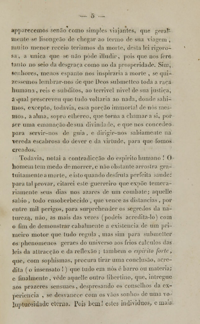 appnrecemos senão como simples viajantes, que gerafc mente se lisongeão de chegar ao termo de sua viagem , muito menor receio teríamos da morte, desta lei rigoro- sa, a única que se não pôde illudir, pois que nos íere tanlo no seio da desgraça como no da prosperidade. Sim, Senhores, menos espanto nos inspiraria a morte , se qui- séssemos lemhrar-nos de que Deos submetteo toda a raça humana, reis c súbditos, ao terrível nivel de sua justiça, a qual prescreveu que tudo voltaria ao nada, donde saia- mos, excepto, todavia, essa porção immortal de nós mes- mos, a alma, sopro elherco, que torna a chamar a si, pof ser uma emanação de sua divindade, e que nos concedeo para servir-nos de guia , e dirigir-nos sabiamente na vereda escabrosa do dever c da virtude, para que fomos creados. Todavia, notai a contradicção do espirito humano ! O homem tem medo de morrer, c não obstante arrostra gra- tuitamente a morte, e isto quando desfruta perfeita saúde: para tal provar, citarei este guerreiro que expõe lemera- riamente seus dias nos azares de um combate; aquclle sábio , todo ensoberbecido , que vence as distancias , por entre mil perigos, para surprehender os segredos da na- tureza,, não, as mais das vezes (podeis acredita-lo) com o íim de demonstrar cabalmente a existência de um pri- meiro motor que tudo regula , mas sim para submetter os phenomenos geraes do universo aos frios cálculos das leis da allracção c da reflexão ; também o espirito forte, que, com sophismas, procura tirar uma conclusão, acre- dita ( o insensato !) que tudo em nós é barro ou matéria; c finalmente , vede aquelle outro libertino, que, inlregue aos prazeres sensuaes, despresando os conselhos da ex- periência , se desvanece com os vãos sonhos de uma vo-< luptuosidade eterna. Pois bem! estes indivíduos, cniais.