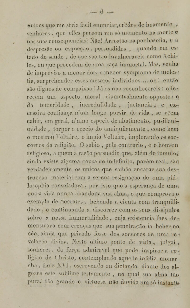 outros que me seria fácil enunciar,cr ides de boamente , senhores, íj,:c e^es pensem u • momento na morte e nas suas consequências? Não! Lrrostão-oa por basoíia, c a despresão ou esqueção , persuadidos , quando cm es- lado de saúde , de que são ião invulneráveis como Adu- les, ou que procedem dç uma vara immortal. Alas, venha de improviso a menor dor, o menor symptoma de molés- tia, surprehcndcr esses mesmos indivíduos.... oh ! então são dignos de compaixão ! Já os não reconhecereis : ollc- recem um aspecto moral diametralmente opposlo; q da temeridade , incre e , jactância , e ex- cessiva confiança n'um longo porvir de vida, se vêem cahir, era geral, numa espécie c;c abatimento, pusillani- midade , torpor e receio do anniquilamento , como bem o mostrou Voltaire, o ímpio Voltaire, implorando os soe- coitos cia religião. O sábio , pelo contrario , c o homem religioso, a quem a rasão persuadio que, além do tumulo, ainda existe alguma cousa de indefinito, porém real, são verdadeiramente os únicos que saibãp encarar sua des- o material com a serena resignação de uma phi- losophia consoladora , por isso que a esperança de uma outra vicia nunca abandona sua alma, o que comprova o exemplo de Sócrates , bebendo a cicuta com tranquilli- dade , e continuando a discorrer com os seus dissipulos sobre a nossa immortalidade , cuja existência lhes de- monstrava com crenças que sua penetração ia beber no céo, ainda que privado fosse dos soccoros de uma rc- velação divina. Neste ultimo ponto de vista , julgai , senhores, da ferça admirável que pôde inspirara re « de Christo, contemplando aquelle infeliz monar ília , Luiz XVI, escrevendo ou di et ando diante dos al- esle sublime testamento , no qual sua alma tão p\ira, tão grande e virtuosa não duvida um só instante