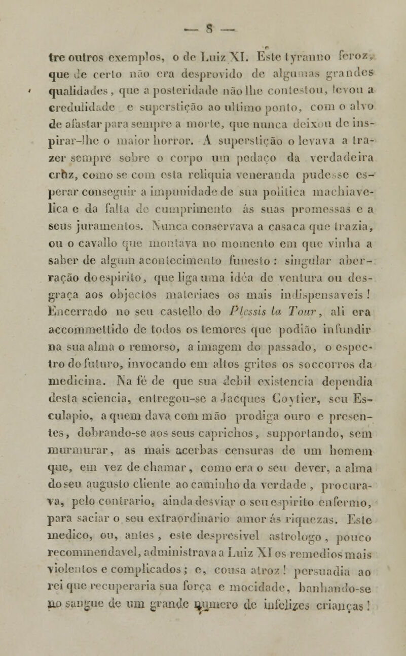 Ire outros exemplos, o de Luiz XI. Estetyrimno Pcrosv quede certo não era desprovido de algu ande* qualidades, que a posteridade nãollie contestou, levou a credulidade e superstição ao ultimo ponto, com o alvo de afastar para sempre a morte, que nunca deixou de ins- pirar-lhe o maior horror. A superstição o levava a tra- zer sempre sobre o corpo um pedaço da verdadeira cruz, como se com esta relíquia veneranda pudesse es- perar conseguir a impunidade de sua politica machiave- lica c da falta de cumprimento ás suas promessas c a seus juramentos. Nunca conservava a casaca que [razia, ou o cavalio que montava no momento em que vinha a saber de algum acontecimento funesto : singular aber- ração do espirito, que liga uma idéa de ventura ou des- graça aos objectos materiacs os mais indispensáveis ! Encerrado no seu caslello do Pl.ssis la Taur, ali era accommellido de todos os temores que podiao infundir 11 a sua alma o remorso, a imagem do passado, o espec- tro do futuro, invocando cm altos grilos os soccorros da medicina. Na fé tle que sua débil existência dependia desta sciencia, entregou-se a Jacqucs GoytW, seu Es- culápio, aquém dava com mão pródiga ouro e presen- tes, dobrando-sc aos seus caprichos, supporlando, sem murmurar, as mais acerbas censuras de um homem que, cm vez de chamar, como era o seu dever, a alma dosen augusto cliente ao caminho da verdade , procura- va, pele contrario, ainjdattesviar o seu espirito enfermo, para saciar o seu extraordinário amoras riquezas. I\slc medico, ou, antes , este despresivel astrólogo , pouco recommendavcl, administrava a Luiz XI os remédios mais violentos e complicados; e, cousa atroz! persuadia ao rei que recuperaria sua força e mocidade, banhando-se uo sangue de um grande mjjncro de infelizes crianças!