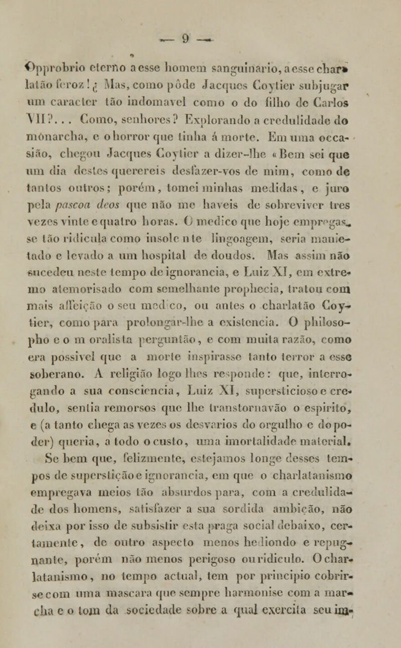 Qpprobrio eterfto aesse homem sanguinário, acssechar» latão feroz! £ Mas, como pôde Jacqucs Coytier subjugar um carac ter Ião indomável como o do filho de Carlos \ II?. . . Como, senhores? Explorando a credulidade do monarcha, c o horror que linha á morte. Em uma occa- sião, chegou Jac([ues Coytier a dizer-lhe «Bem sei que um dia dcslcs querereis d es fazer-vos de mim, como de tanlos outros; porém, tomei minhas medidas, e juro pela páscoa deos que não me haveis de sobreviver três vezes vinte © quatro horas. 0 medico que hoje cmprnga^ se tão ridícula como insolente lingongem, seria manie- tado c levado a um hospital de doudos. Mas assim não sucedeu neste tempo de ignorância, e Luiz XI, cm extre- mo alemorisado com semelhante prophecia, tratou com mais affeieão o seu med co, ou antes o charlatão Coy- tier, como para prolongar-ihe a existência. O philoso- pho eo m oralista pergunlão, e com muita razão, como era possível que a morte inspirasse tanto terror a esse soberano. A religião logo lhes responde: que, interro- gando a sua consciência, Luiz XI, supersticioso c cre- dulo, sentia remorsos que lhe transtornavão o espirito, e (a tanto chega as vezes os desvarios do orgulho e do po- der) queria, a todo o custo, uma imortalidade material. Se hem que, felizmente, estejamos longe desses tem- pos de superstiçãoc ignorância, em que o charlatanismo empregava meios tão absurdos para, com a credulida- de dos homens, satisfazer a sua sórdida ambição, não deixa por isso de subsistir esta praga social debaixo, cer- tamente, de outro aspecto menos heliondo e repug- nante, porem não menos perigoso ou ridículo. O char- latanismo, no tempo actual, tem per princípio cobrir- se com uma mascara que sempre harmonise com a mar- cha e o tom da sociedade sobre a qual exercita scuinj-