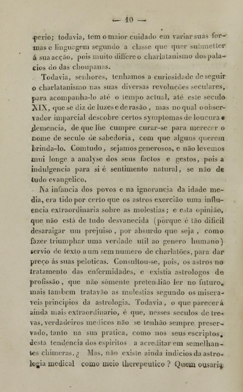 ■prrio; todavia, tem o maior cuidado em variar suas for- mas e linguagem segundo a classe que quer submetter á sua acção, pois muito differeo charlatanismo do» palá- cios do das choupanas. Todavia, seithores, tenhamos a curiosidade de seguir o charlatanismo nas suas diversas revoluções seculares, para acompanha-lo ale o tempo actual, alé esle século XIX, <pie se diz de luzese derasão , mas no qual o obser- vador imparcial descohre certos symptomasde loucura* jiemencia, de que lhe cumpre curar-sc para merecer o nome de século de sahedoria, com que alguns querem brinda-lo. Com tudo, sejamos generosos, e não levemos inui longe a analyse dos seus factos e gestos, pois a indulgência para si é sentimento natural, se não de tudo evangélico. INa infância dos povos e na ignorância da idade me- dia, era tido por certo que os astros exercião uma influ- encia extraordinária sohre as moléstias; e esta opinião, que não está de tudo desvanecida (porque é tão difícil desaraigar um prejuiso , por absurdo que seja , como fazer triumphar uma verdade útil ao género humano) sérvio c!e tcxlo a um sem numero de charlatões, para dar preço ás suas pcloticas. Consultou-se, pois, os astros no tratamento das enfermidades, e existia astrólogos de profissão, que não somente pretendião ler no futuro, mais também tratayão as moléstias segundo os miserá- veis princípios da astrologia. Todavia, o que parecerá ainda mai.s extraordinário, é que, nesses séculos de tre« vas, verdadeiros médicos não se lenhão sempre preser- vado, tanto na sua pratica, como nos seus escriplosé desta tendência dos espíritos a acreditar em semelhan- tes chimeras.^ Mas, não existe ainda indícios da astro- logia medicai como meio iherepeulico ? Quem ousari^