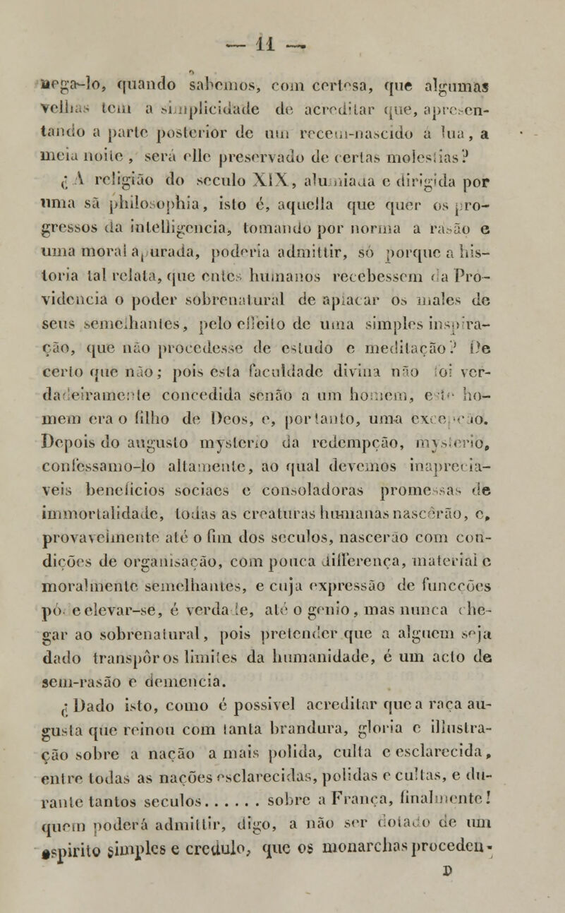 nega-lo, quando sabemos, com cert^sa, que algumas velhas tem a simplicidade de, acreditar que, apresen- tando a parte posterior de uui reeem-nascido a lua, a meia noite , será elle preservado de certas moles!ias? (; A religião do século XIX, alumiada e dirigida poír uma sã philosophia, islo é, aquella que quer os pro- gressos da inlelligencia, tomando por norma a rásão e uma morai a, urada, poderia admittir, só porque a his- toria tal relata, que entts humanos recebessem < a Pro- videncia o poder sobrenatural de aplacar Os inales de seus semelhantes, pelo efícito de uma simples inspira- ção, que não procedesse de estudo e meditação? íte cerlo que não; pois esta faculdade divina hão lòi ver- dai eiraeaertte concedida senão a um homem, este ho- mem era o íilho de Deos, e, portanto, uma exee •■• 10. Depois do augusto mysterio da redempção, mysterio, confessamo-lo altamente, ao qual devemos inapreciá- veis benefícios sociacs e eonsoladoras promessas de immortalidade, lo;ías as creatítras humanas nascerão, o, provavelmente até o fim dos séculos, nascerão com con- dições de organisação, com pouca differença, material c moralmente semelhantes, e cuja expressão de funeções pó. celevar-se, é verdade, até o génio, mas nunca che- gar ao sobrenatural, pois pretender que a alguém seja dado transpor os limites da humanidade, é um acto de sem-rasão e demência. ^ Dado isto, como é possível acreditar que a raça au- gusta que reinou com lanta brandura, gloria e illustra- ção sobre a nação amais polida, culta e esclarecida, entre todas as nações esclarecidas, polidas e cultas, e du- rante tantos séculos sobre a França, finalmente! quem poderá admittir, digo, a não ser dotado de um tspirito simples e crédulo, que os monarchasprocedeu-