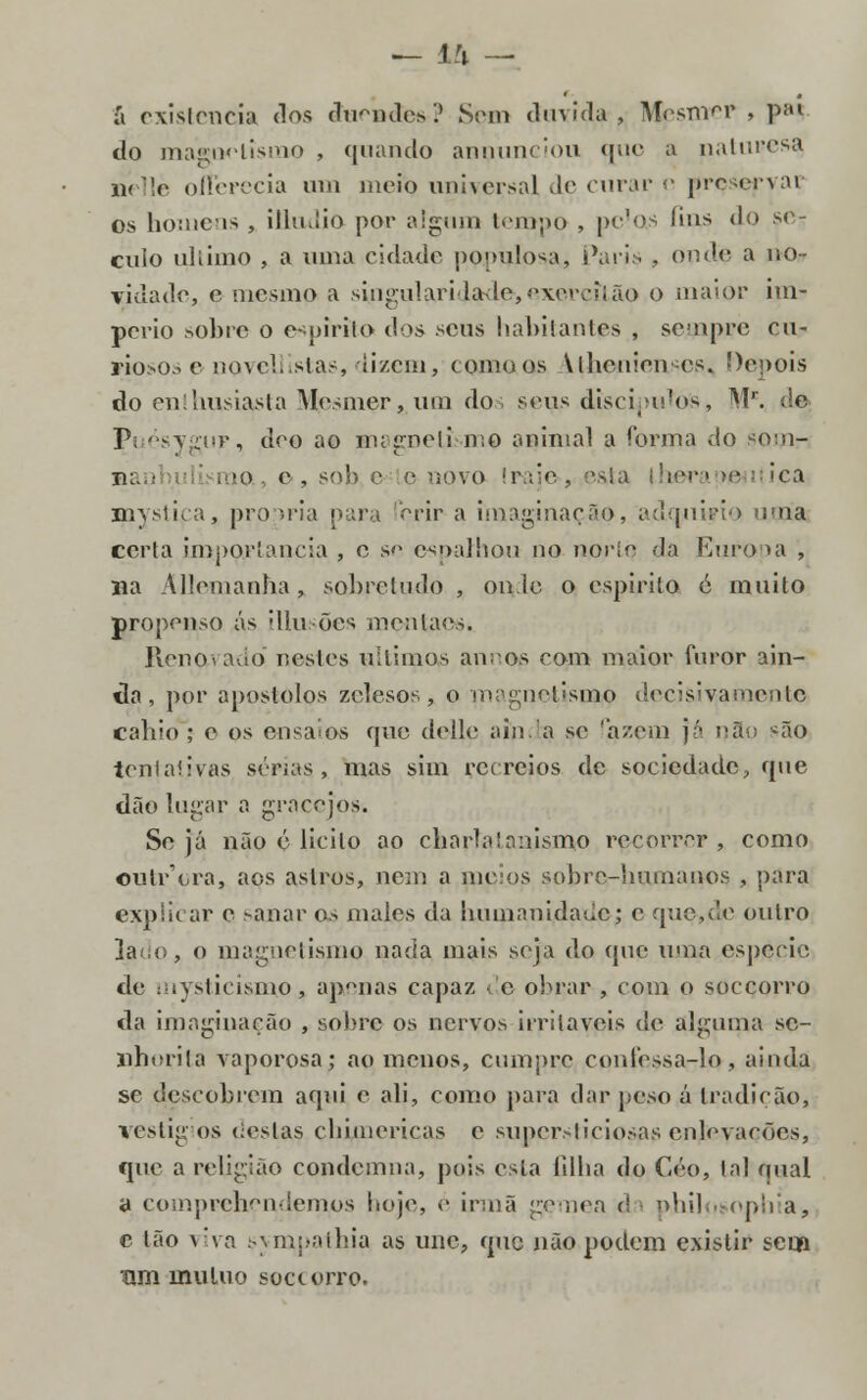 á existência dos duendes? Sem duvida, IV^esTiireP , piil do magoolisnio , quando anuunciou que a naturesa ík llè olferecia um moio universal de curar e preservar os homens , illmiio por algum tempo , pc'as fins do se- cuio ultimo , a uma cidade populosa, Paris , onde a no- vidade, e mesmo a singularidade*, exerçitão o maior im- pério sobre o espírito dos seus habitantes , sempre cu- riosos e novellistas, dizem, comoos Alheuien es. Depois do enthusiasta Mcsmer, um dos seus discipuToS, Mr. de V ésygiiF, deo ao magnetismo animal a forma do som- tk. ■ . to., o, sol) c e novo Iraje-, eata thera *e mystica, procria pura ferir a imaginação, adqniyio uma certa importância , e se espalhou no nortq da Europa , na Allemanha, sobretudo , on lo o espirito c muito propenso ás [Ilusões mentaos. Renovado nestes últimos annos com maior furor ain- da, por apóstolos zelesos, o magnetismo decisivamente cabio ; e os ensaios que delle ainda se fazem já nao *ão tentaiivas sérias, mas sim recreios de sociedade, que dão lugar a gracejos. Seja não é licito ao charfainnismo recorrer, como outr'ora, aos astros, nem a meios sobrc-immanos , para explicar e sanar os males da humanidade; e que,de outro ]a<,o, o magnetismo nada mais seja do que uma espécie de mysticismo, ap°nas capaz ■ c obrar , com o soccorro da imaginação , sobre os nervos irritáveis de alguma se- nhorita vaporosa; ao menos, cumpre confessa-lo, ainda se descobrem aqui e ali, como para dar peso á tradição, vestig os (ieslas cbimericas c supersticiosas enlevações, epie a religião condemna, pois esta lillia do Céo, tal qual a eoinprehendemps hoje, <• irmã gémea d philosophia, c tão viva svmuathia as une, que não podem existir sem um mutuo soctorro.