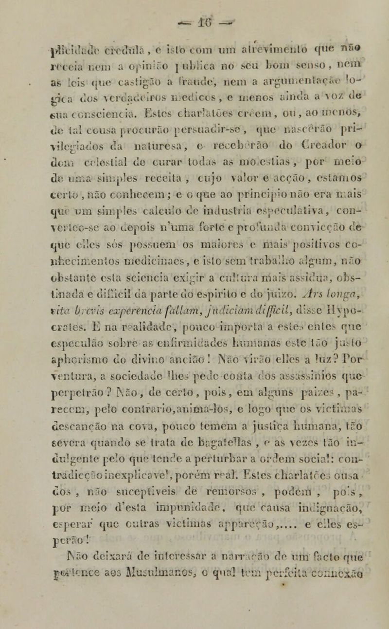 — 10 —- |rlic!d;:de crédula, e i: lo com utíl ah. íívch i.lo quo *• receia com a opinião jubKca no .soa bem senso, nem as eis r|ue castigãd a fraudo, nem a argumenferçâto !o- rica dos verdadeiros j. ©dieos-, c menos ;.inda a vo2 de mu. consciência. Estes charlatões Crêem, ou , ao monos, de tal cousa procurão eersuauir-se , (juo nascerão pri- vilegiados da miuresa, c roccb rão do (ircador o dom celestial do ourar Iodas as mo o dias, por meio de uma>simples receita, cujo valor e acção , estamos certo , não conhecem; c o que ao príndíproriãO era mais que um simples < aicuio do industria eipéCiilátiva, con- verlcc-se ao depois numa íbrle c profunda convicção de que Oiles sós possuem os maiores o mais positivos Co- lihccimeníos medicinaes, e isto sem trabalho algum, não obstante esla sciencia exirir a cnKúVa mais assídua, obs- tinada c diíSèii da parte do espirito1 e do jui/.o. Ars lonpa, yiU' b:cvis experencia faltam, judiciam JijHcil, disse J?}j>u- cvalcs. E na realidade, pouco wnporta a esíc eníc^ e-ic especulão sobro as eníirmieadcs humanas esfe {.o justo aphorismo do divino ancião! Não tirão «lies a Itíí? Por verdura, a sociedade Hies pede conta dos assassínios que perpetrão ? ]\5o, de certo, pois, em alguns paizes , pa- recem, pele contrario,anima-los, e Ioe;o que os victniisfe descanção na cota, pouco temem a justiça humana', tão severa quando se trata de bagafeTTás , e as vezes tão in- dulgente pelo que tende a perturbar a o;\lem social: rnu- IrádieçSoinexplicável', pôrétti r* a]. Estes cHariàtõès otisa- dos , não sucepliveis de remorsos , podem , pois , por meio d'esta impunidade, que causa indignação^ esperar que outras victimas apparctfão',.... e eiles es- pefSo 1 Não deixará de interessar a narração d'1 vm PaCte que ge£tetíce aoo JIuad.rn.ancs, o qual tem perfeita coziuexão