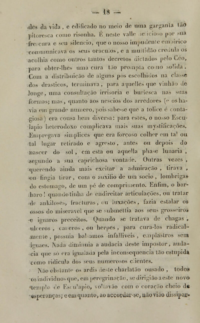 -dcs da \ida , c edificado no meio de uma garganta Ião pitoresca como risonha. É nesle valle ie icioso por sua Ire cura c seu silencio, que o nosso impudenteeumirico communicavà os seus oráculos, e a multidão crédula os acolhia como outros tantos decretos dictados pelo Céo, para obter-lhes uma cura tão prompta como solida. Com a distribuição de alguns pós escolhidos na classe dos drásticos, terminava, para aqueMcs que vinha;) de longe, uma consulíação irrisória e burlesca nas suas formas; mas, quanto aos néscios dos arredores [o os ha- via em grande numero, poissabe-sc que a tolice é conta- giosa) era cousa bem diversa; para estes, o nosso Escu- lápio heterodoxo complicava mais suas mystiíicaçõcs. Empregava simplices que era forçoso colherem tal ou tal lugar retirado c a grés to, antes ou depois do nascer do sol, cm esta ou aquella phasé lunaria , fcègtíndo a sua caprichosa vontaie. Outras vc/.cs , querendo ainda mais excitar a admiração , tirava , ou fingia tirar, com o auxilio de um sócio, lombrigas do estômago, de um pé de comprimento. Enfim, o bár- baro! quando tinha de endireitar articulações, ou tratar d< ankilósès, fracturas, ou luxações, fazia estalar os ossos do miserável que se submettia aos seus grosseiros e ignaros preceitos. Quando se tratava de chagas , ulceros , cai eros , ou herpes, para cura-los radical» toen te, possuía balamos infalliveis , emplastros sem iruaos. Nada diminuía a audácia deste impostor, auda- cia epie só era igualada pela inconsequência tão estúpida como ridícula dos seus numerosos clientes. Não obstante os ardis deste charlatão ousado , todos os indivíduos que, em peregrinação, se dirigião aeste novo 'templo de Esiu^apio, voltavão com o coração cheio d« esperanças; e cinquanto, ao accorclar-sc, uão viao dissipai*