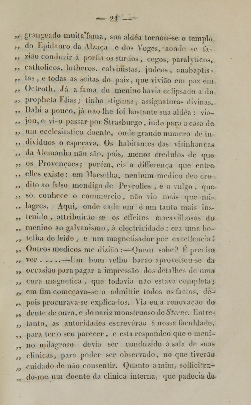 „■ grangeado muitaYama, sua aldèa tornou-se o templo ,, do Epidauro da Vl/aça e dos Voges, aonde se fa- „ zião conduzir á porfia qs surdo*, eegwji parályticos, „ calholicos, lulh^ros. calviíBstas, judeos, anabaptis- ,, tas , e todas as seitas do paiz, que viviào em paz em ,, Ocírolh. Já a lama do menino havia eclipsado a do „ prophcla Eliasj linha stigtaasi, assinaturas divinas, ,, Dahi a pouco, já não lhe foi bastante sua aldeã : via- ,, jou, e vi-o passar por Slrasburgo, indo para a casa de ,, um ecclesiastico doente, onde grande numero de in- ,, dividuos o esperava. Os habitantes das visinhancas ,, da Alemanha não são, pois, menos crédulos de que ,, os Provençaes; goréaj, eis a dillerença que entre », elles existe: em Marselha, nenhum medico deO cre- ,, dito ao falso mendigo de Poyrohcs , e o vulgo , que „ só. conhece o commercio, não vio mais que mi- ,, lagres. Aqui, onde cada um é um tanto mais ins- ,, truido , allribuirào-sc os effeitos maravilhosos do ,, menino ao galvanismo., á electricidade: era unia bo- ,, telha de leide , c um magneiisador por exccllenc'a ! ,, Outros médicos me dizião :— Quem sabe? É preciso >, ver —Lm bom velho barão aproveiíou-sc da ,, occasião para pagar a impressão dos detalhes de uma ,, cura magnética , que todavia não estava com; ,, em fim começava-se a admittir lodos os factos, de- „ pois procurava-sc explica-los. \ ia eu a renovação do ;, dente de ouro,c do nariz monstruoso de Stcrnc. Entre- ,, tanto, as autoridades escreverão ánossa faculdade, ,, para ter o seu parecer , e esta respondeo que o i no milagroso devia ser conduzido á sala de suas clinicas, para poder ser observado, no que tiverão cuidado de não consentir. Quanto a mim, sollicitllt- „ do-me uai doente da clinica interna, que padecia da