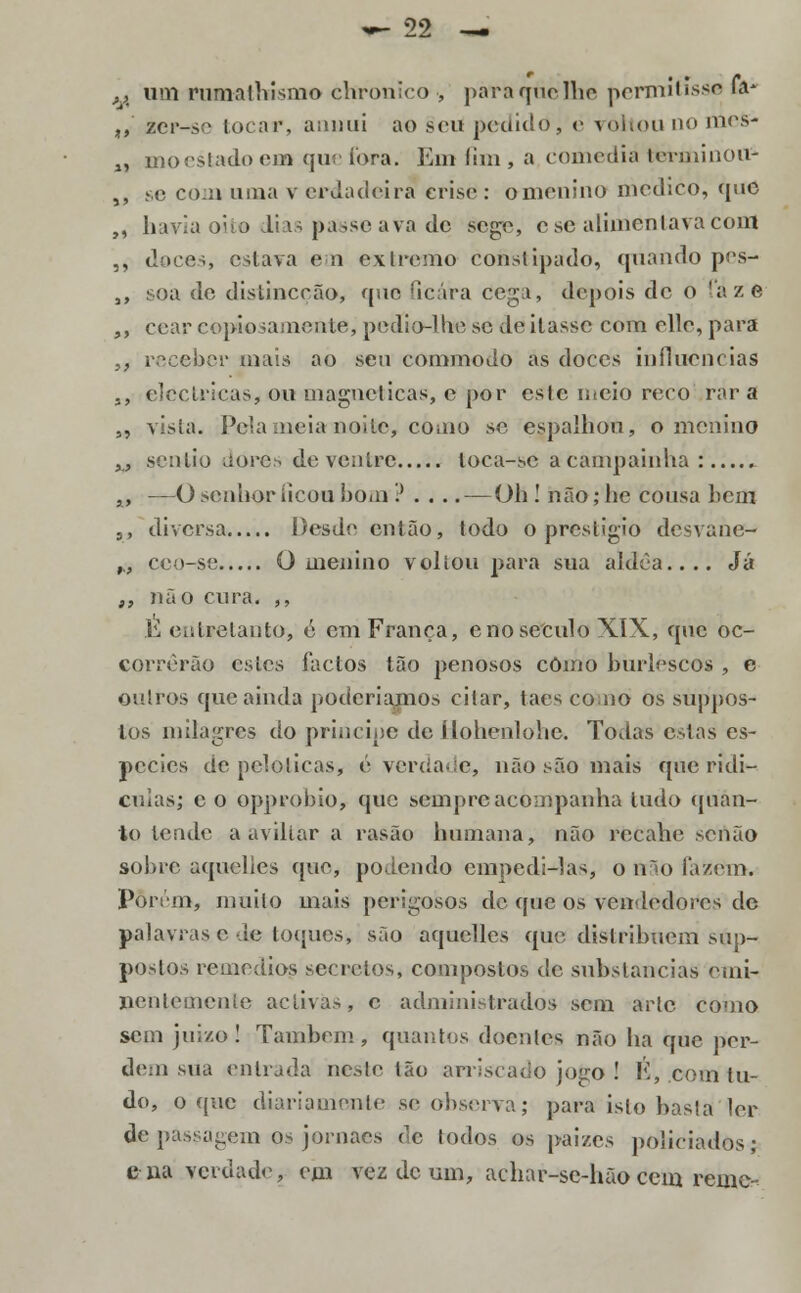 >K um rumafhismo èhronico , para que lhe permitisse (V ,, zcr-sc locar, aunui ao .seu pedido, e voltou no mes- „ moestadoeno que fora. Em lim, a comedia terminou- ,, se com uma v erdadeira crise : o menino medico, que ,, havia oito dias passeava de sege, ese alimentava com ,, doces estava em extremo constipado, quando pes- a, soa de disLinccão, que ficara tíega, depois de o fáze ,, cear copiosamente, pedio-lhe se de ilasse com elle, para i} receber mais ao seu commodo as doces influencias ,, eléctricas, ou magnéticas, e por este meio reco rara „ vista. Pela meia noite, como se espalhou, o menino M sentio dores de ventre loca-sc a campainha: x, —O senhor ficou bom ? . ... — Oh ! não ,• he cousa bem 5, diversa Desde então, todo o prestigio desvane- h, cco-se O menino voltou para sua aldèa.... Já ,, não cura. ,, h entretanto, e em França, cno século XIX, que oc- COrrêrão estes factos tão penosos como burlescos , e outros que ainda poderíamos citar, taes co no os suppos- los milagres do príncipe de ílohenlohc. Todas estas es- j>ccies de pclolicas, é verdade, não são mais que ridí- culas; e o opprobio, que sempre acompanha tudo quan- to tende a aviltar a rasão humana, não recahe senão sobre aquelles que, podendo empedi-las, o iv>o fazem. Porém, muito mais perigosos de que os vendedores de palavras e de toques, são aquelles que distribuem sup- postos remédios secretos, compostos de substancias emi- nentemente activas, c administrados sem arte Como sem juízo! Também , quantos doentes não ha que per- dem sua entrada neste tão arriscado jogo ! É, com tu- do, o que diariamente se observa; para isto hasta ler de passagem os jornaes de todos os paizes policiados; ena verdade, em vez de um, achar-se-hãocem reme-