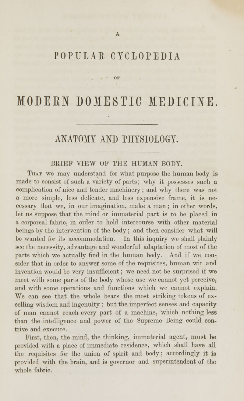 POPULAR CYCLOPEDIA MODERN DOMESTIC MEDICINE ANATOMY AND PHYSIOLOGY. BRIEF VIEW OF THE HUMAN BODY. That we may understand for what purpose the human body is made to consist of such a variety of parts; why it possesses such a complication of nice and tender machinery; and why there was not a more simple, less delicate, and less expensive frame, it is ne- cessary that we, in our imagination, make a man; in other words, let us suppose that the mind or immaterial part is to be placed in a corporeal fabric, in order to hold intercourse with other material beings by the intervention of the body; and then consider what will be wanted for its accommodation. In this inquiry we shall plainly see the necessity, advantage and wonderful adaptation of most of the parts which we actually find in the human body. And if we con- sider that in order to answer some of the requisites, human wit and invention would be very insufficient; we need not be surprised if we meet with some parts of the body whose use we cannot yet perceive, and with some operations and functions which we cannot explain. We can see that the whole bears the most striking tokens of ex- celling wisdom and ingenuity ; but the imperfect senses and capacity of man cannot reach every part of a machine, which nothing less than the intelligence and power of the Supreme Being could con- trive and execute. First, then, the mind, the thinking, immaterial agent, must be provided with a place of immediate residence, which shall have all the requisites for the union of spirit and body; accordingly it is provided with the brain, and is governor and superintendent of the whole fabric.