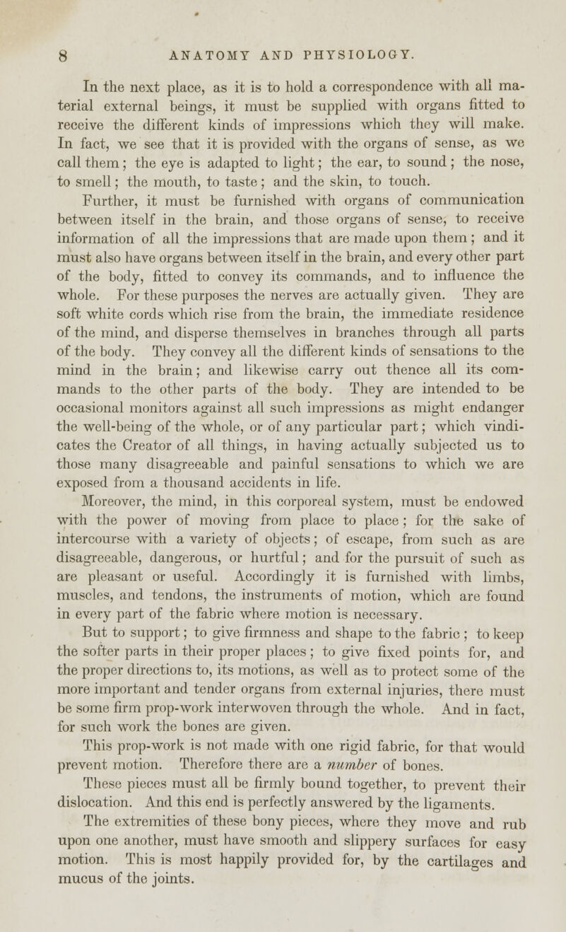 In the next place, as it is to hold a correspondence with all ma- terial external beings, it must be supplied with organs fitted to receive the different kinds of impressions which they will make. In fact, we see that it is provided with the organs of sense, as we call them; the eye is adapted to light; the ear, to sound ; the nose, to smell; the mouth, to taste; and the skin, to touch. Further, it must be furnished with organs of communication between itself in the brain, and those organs of sense, to receive information of all the impressions that are made upon them ; and it must also have organs between itself in the brain, and every other part of the body, fitted to convey its commands, and to influence the whole. For these purposes the nerves are actually given. They are soft white cords which rise from the brain, the immediate residence of the mind, and disperse themselves in branches through all parts of the body. They convey all the different kinds of sensations to the mind in the brain; and likewise carry out thence all its com- mands to the other parts of the body. They are intended to be occasional monitors against all such impressions as might endanger the well-being of the whole, or of any particular part; which vindi- cates the Creator of all things, in having actually subjected us to those many disagreeable and painful sensations to which we are exposed from a thousand accidents in life. Moreover, the mind, in this corporeal system, must be endowed with the power of moving from place to place ; for the sake of intercourse with a variety of objects; of escape, from such as are disagreeable, dangerous, or hurtful; and for the pursuit of such as are pleasant or useful. Accordingly it is furnished with limbs, muscles, and tendons, the instruments of motion, which are found in every part of the fabric where motion is necessary. But to support; to give firmness and shape to the fabric ; to keep the softer parts in their proper places ; to give fixed points for, and the proper directions to, its motions, as well as to protect some of the more important and tender organs from external injuries, there must be some firm prop-work interwoven through the whole. And in fact, for such work the bones are given. This prop-work is not made with one rigid fabric, for that would prevent motion. Therefore there are a number of bones. These pieces must all be firmly bound together, to prevent their dislocation. And this end is perfectly answered by the ligaments. The extremities of these bony pieces, where they move and rub upon one another, must have smooth and slippery surfaces for easy motion. This is most happily provided for, by the cartilages and mucus of the joints.