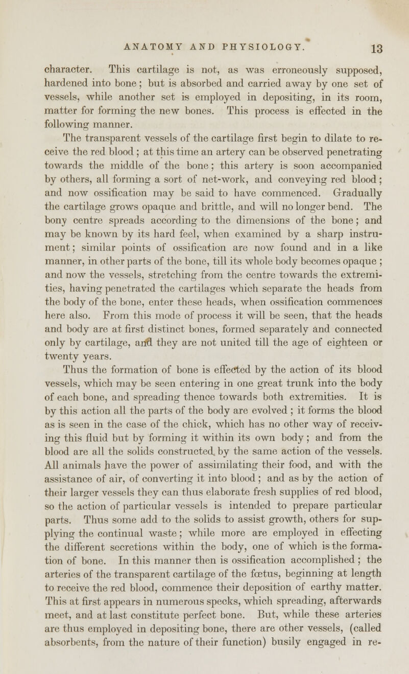 character. This cartilage is not, as was erroneously supposed, hardened into bone; but is absorbed and carried away by one set of vessels, while another set is employed in depositing, in its room, matter for forming the new bones. This process is effected in the following manner. The transparent vessels of the cartilage first begin to dilate to re- ceive the red blood ; at this time an artery can be observed penetrating towards the middle of the bone; this artery is soon accompanied by others, all forming a sort of net-work, and conveying red blood; and now ossification may be said to have commenced. Gradually the cartilage grows opaque and brittle, and will no longer bend. The bony centre spreads according to the dimensions of the bone; and may be known by its hard feel, when examined by a sharp instru- ment ; similar points of ossification are now found and in a like manner, in other parts of the bone, till its whole body becomes opaque ; and now the vessels, stretching from the centre towards the extremi- ties, having penetrated the cartilages which separate the heads from the body of the bone, enter these heads, when ossification commences here also. From this mode of process it will be seen, that the heads and body are at first distinct bones, formed separately and connected only by cartilage, arifl they are not united till the age of eighteen or twenty years. Thus the formation of bone is effected by the action of its blood vessels, which may be seen entering in one great trunk into the body of each bone, and spreading thence towards both extremities. It is by this action all the parts of the body are evolved ; it forms the blood as is seen in the case of the chick, which has no other way of receiv- ing this fluid but by forming it within its own body; and from the blood are all the solids constructed, by the same action of the vessels. All animals have the power of assimilating their food, and with the assistance of air, of converting it into blood ; and as by the action of their larger vessels they can thus elaborate fresh supplies of red blood, so the action of particular vessels is intended to prepare particular parts. Thus some add to the solids to assist growth, others for sup- plying the continual waste; while more are employed in effecting the different secretions within the body, one of which is the forma- tion of bone. In this manner then is ossification accomplished ; the arteries of the transparent cartilage of the foetus, beginning at length to receive the red blood, commence their deposition of earthy matter. This at first appears in numerous specks, which spreading, afterwards meet, and at last constitute perfect bone. But, while these arteries are thus employed in depositing bone, there are other vessels, (called absorbents, from the nature of their function) busily engaged in re-