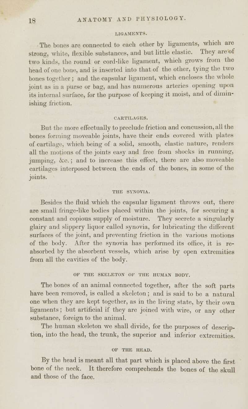 LIGAMENTS. ■ The bones are connected to each other by ligaments, which are strong, white, flexible substances, and but little elastic. They are of two kinds, the round or cord-like ligament, which grows from the head of one bone, and is inserted into that of the other, tying the two bones together ; and the capsular ligament, which encloses the whole joint as in a purse or bag, and has numerous arteries opening upon its internal surface, for the purpose of keeping it moist, and of dimin- ishing friction. CARTILAGES. But the more effectually to preclude friction and concussion, all the bones forming moveable joints, have their ends covered with plates of cartilage, which being of a solid, smooth, elastic nature, renders all the motions of the joints easy and free from shocks in running, jumping, &c.; and to increase this effect, there are also moveable cartilages interposed between the ends of the bones, in some of the joints. THE SYNOVIA. Besides the fluid which the capsular ligament throws out, there are small fringe-like bodies placed within the joints, for securing a constant and copious supply of moisture. They secrete a singularly glairy and slippery liquor called synovia, for lubricating the different surfaces of the joint, and preventing friction in the various motions of the body. After the synovia has performed its office, it is re- absorbed by the absorbent vessels, which arise by open extremities from all the cavities of the body. OF THE SKELETON OF THE HUMAN BODY. The bones of an animal connected together, after the soft parts have been removed, is called a skeleton; and is said to be a natural one when they are kept together, as in the living state, by their own ligaments; but artificial if they are joined with wire, or any other substance, foreign to the animal. The human skeleton we shall divide, for the purposes of descrip- tion, into the head, the trunk, the superior and inferior extremities. OF THE HEAD. By the head is meant all that part which is placed above the first bone of the neck. It therefore comprehends the bones of the skull and those of the face.