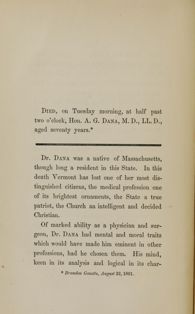 Died, on Tuesday morning, at half past two o'clock, Hon. A. G. Dana, M. D., LL.D., aged seventy years.* Dr. Dana was a native of Massachusetts, though long a resident in this State. In this death Vermont has lost one of her most dis- tinguished citizens, the medical profession one of its brightest ornaments, the State a true patriot, the Church an intelligent and decided Christian. Of marked ability as a physician and sur- geon, Dr. Dana had mental and moral traits which would have made him eminent in other professions, had he chosen them. His mind, keen in its analysis and logical in its char-