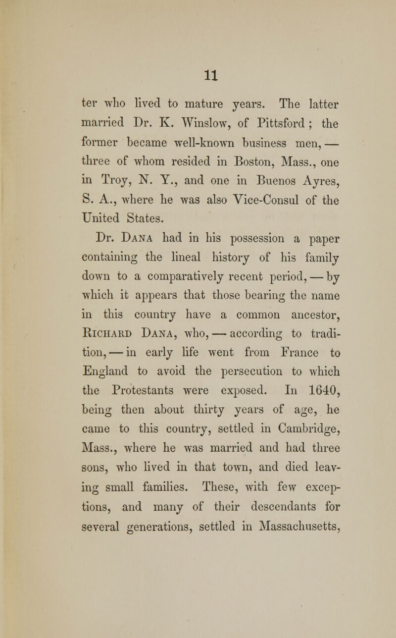 ter who lived to mature years. The latter married Dr. K. Winslow, of Pittsford ; the former became well-known business men, — three of whom resided in Boston, Mass., one in Troy, N. Y., and one in Buenos Ayres, S. A., where he was also Vice-Consul of the United States. Dr. Dana had in his possession a paper containing the lineal history of his family down to a comparatively recent period, — by which it appears that those bearing the name in this country have a common ancestor, Richard Dana, who, — according to tradi- tion,— in early life went from France to England to avoid the persecution to which the Protestants were exposed. In 1640, being then about thirty years of age, he came to this country, settled in Cambridge, Mass., where he was married and had three sons, who lived in that town, and died leav- ing small families. These, with few excep- tions, and many of their descendants for several generations, settled in Massachusetts,