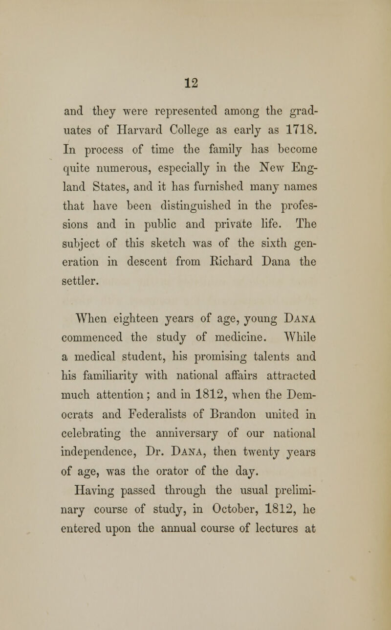 and they were represented among the grad- uates of Harvard College as early as 1718. In process of time the family has become quite numerous, especially in the New Eng- land States, and it has furnished many names that have been distinguished in the profes- sions and in public and private life. The subject of this sketch was of the sixth gen- eration in descent from Richard Dana the settler. When eighteen years of age, young Dana commenced the study of medicine. While a medical student, his promising talents and his familiarity with national affairs attracted much attention; and in 1812, when the Dem- ocrats and Federalists of Brandon united in celebrating the anniversary of our national independence, Dr. Dana, then twenty years of age, was the orator of the day. Having passed through the usual prelimi- nary course of study, in October, 1812, he entered upon the annual course of lectures at