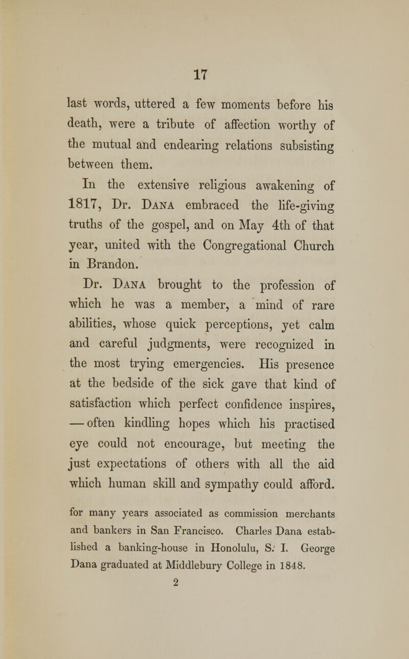 last words, uttered a few moments before his death, were a tribute of affection worthy of the mutual and endearing relations subsisting between them. In the extensive religious awakening of 1817, Dr. Dana embraced the life-giving truths of the gospel, and on May 4th of that year, united with the Congregational Church in Brandon. Dr. Dana brought to the profession of which he was a member, a mind of rare abilities, whose quick perceptions, yet calm and careful judgments, were recognized in the most trying emergencies. His presence at the bedside of the sick gave that kind of satisfaction which perfect confidence inspires, — often kindling hopes which his practised eye could not encourage, but meeting the just expectations of others with all the aid which human skill and sympathy could afford. for many years associated as commission merchants and bankers in San Francisco. Charles Dana estab- lished a banking-house in Honolulu, S. I. George Dana graduated at Middlebury College in 1848. 2