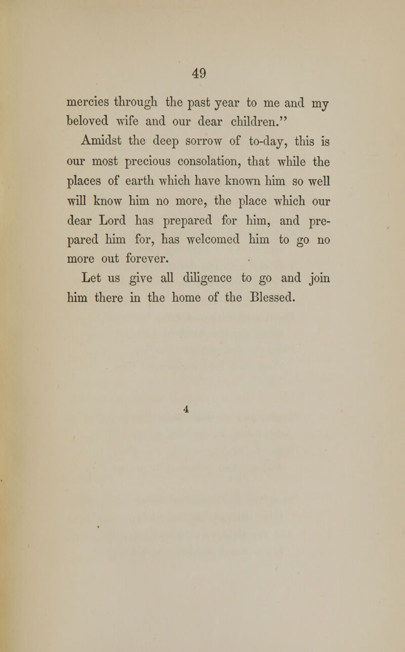 mercies through the past year to me and my beloved wife and our dear children. Amidst the deep sorrow of to-day, this is our most precious consolation, that while the places of earth which have known him so well will know him no more, the place which our dear Lord has prepared for him, and pre- pared him for, has welcomed him to go no more out forever. Let us give all diligence to go and join him there in the home of the Blessed.