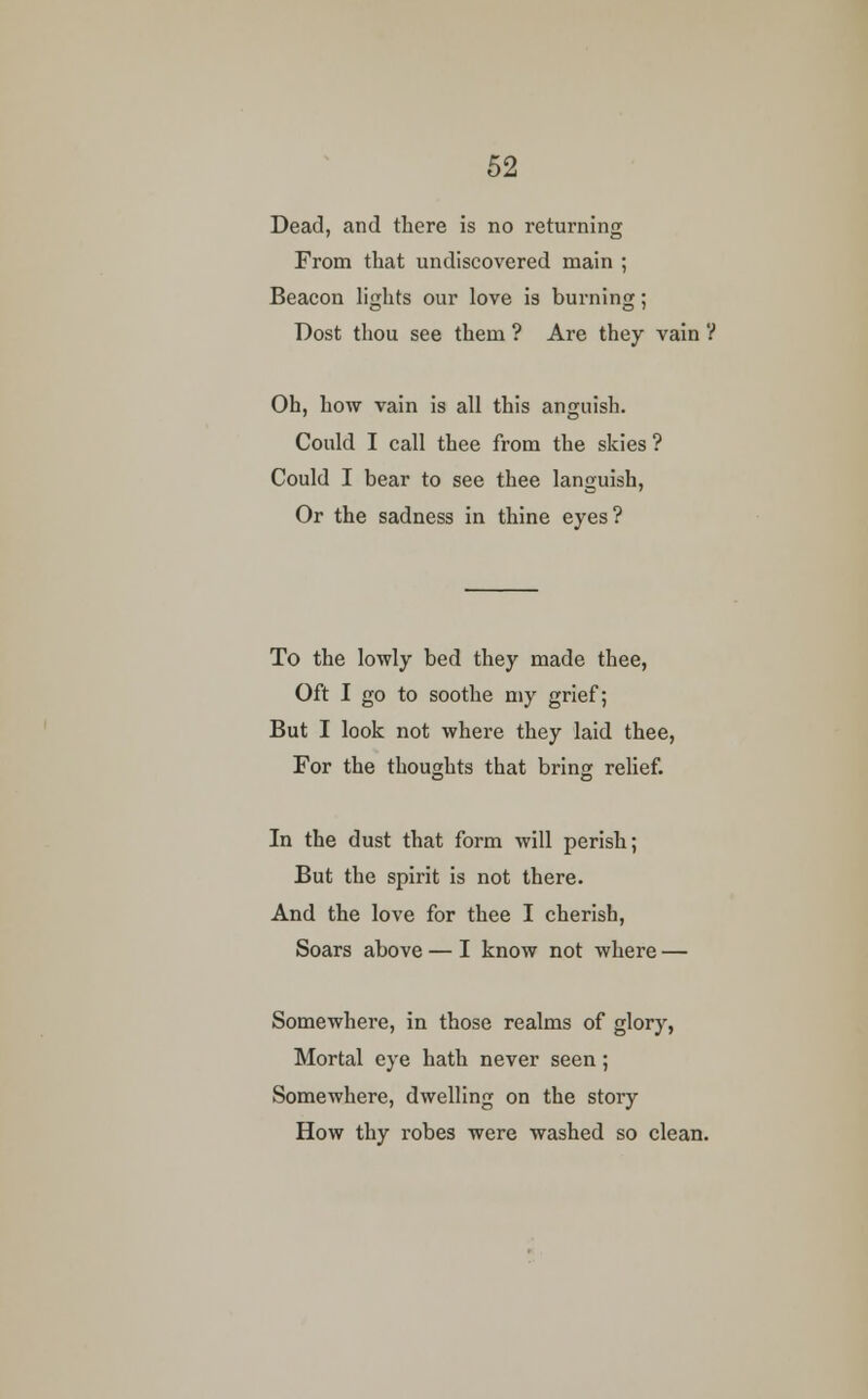 Dead, and there is no returning From that undiscovered main ; Beacon lights our love is burning; Dost thou see them ? Are they vain ? Oh, how vain is all this anguish. Could I call thee from the skies ? Could I bear to see thee languish, Or the sadness in thine eyes? To the lowly bed they made thee, Oft I go to soothe my grief; But I look not where they laid thee, For the thoughts that bring relief. In the dust that form will perish; But the spirit is not there. And the love for thee I cherish, Soars above — I know not where — Somewhere, in those realms of glory, Mortal eye hath never seen; Somewhere, dwelling on the story How thy robes were washed so clean.