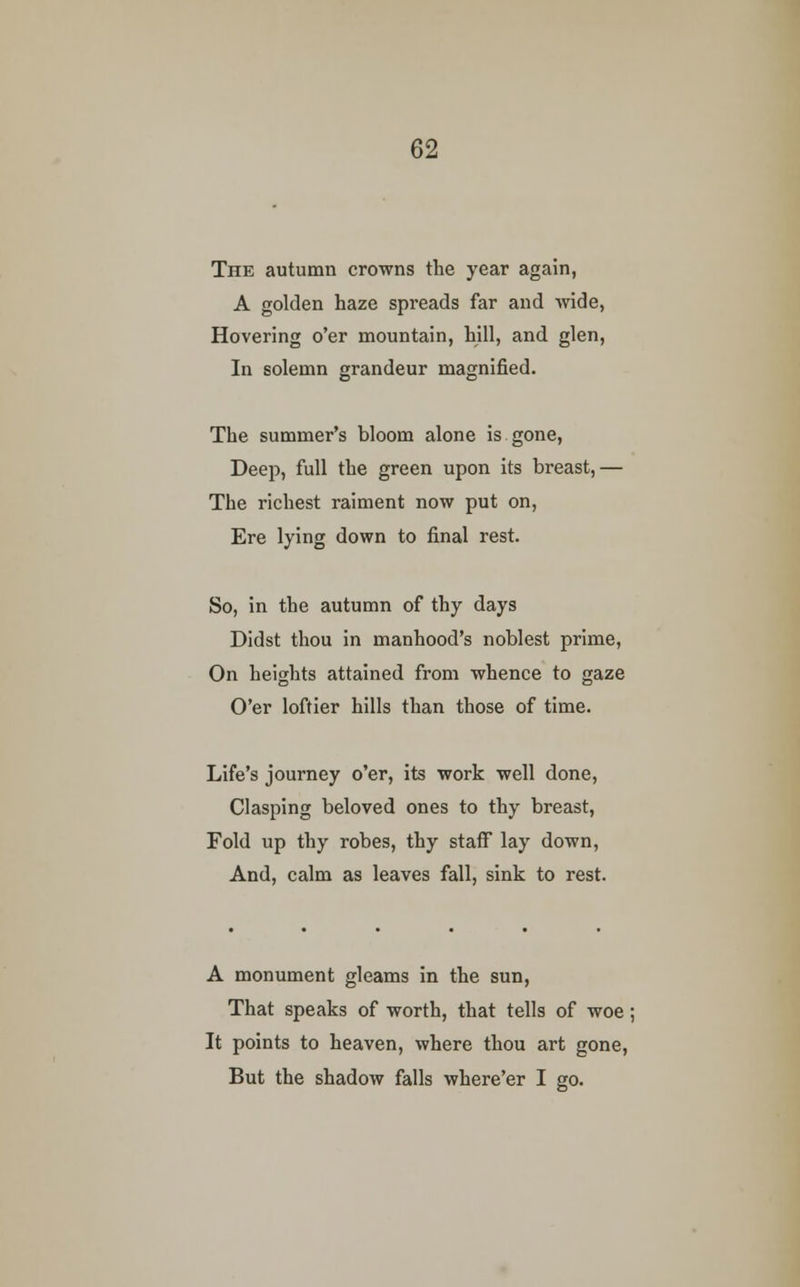 The autumn crowns the year again, A golden haze spreads far and wide, Hovering o'er mountain, hill, and glen, In solemn grandeur magnified. The summer's bloom alone is gone, Deep, full the green upon its breast,— The richest raiment now put on, Ere lying down to final rest. So, in the autumn of thy days Didst thou in manhood's noblest prime, On heights attained from whence to gaze O'er loftier hills than those of time. Life's journey o'er, its work well done, Clasping beloved ones to thy breast, Fold up thy robes, thy staff lay down, And, calm as leaves fall, sink to rest. A monument gleams in the sun, That speaks of worth, that tells of woe; It points to heaven, where thou art gone, But the shadow falls where'er I go.