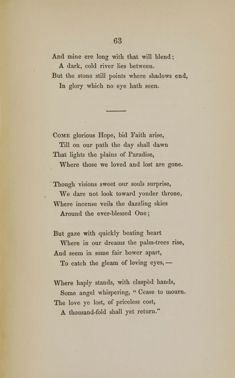 And mine ere long -with that -will blend; A dark, cold river lies between. But the stone still points where shadows end, In glory which no eye hath seen. Come glorious Hope, bid Faith arise, Till on our path the day shall dawn That lights the plains of Paradise, Where those we loved and lost are gone. Though visions sweet our souls surprise, We dare not look toward yonder throne, Where incense veils the dazzling skies Around the ever-blessed One; But gaze with quickly beating heart Where in our dreams the palm-trees rise, And seem in some fair bower apart, To catch the gleam of loving eyes, — Where haply stands, with clasped hands, Some angel whispering,  Cease to mourn. The love ye lost, of priceless cost, A thousand-fold shall yet return.