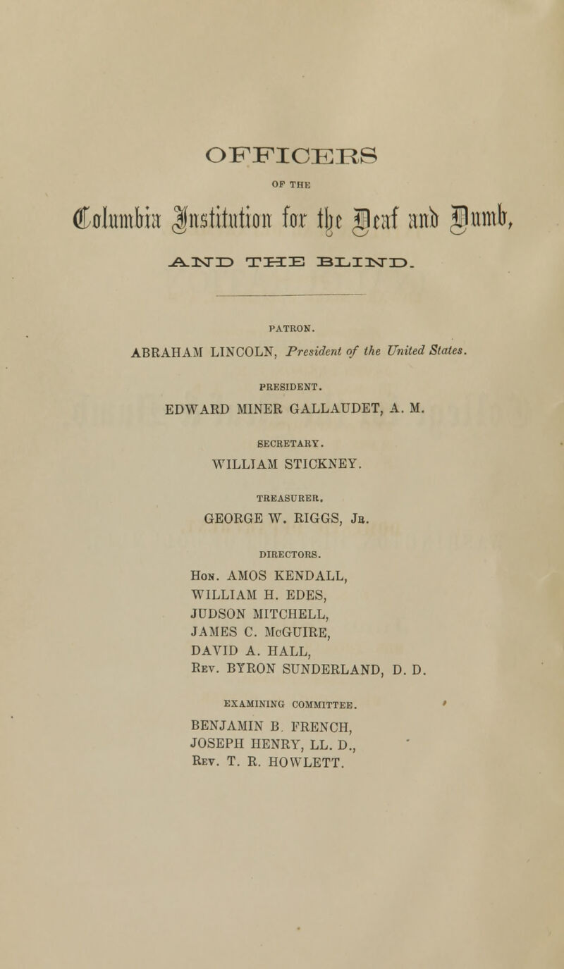 OFFICERS OF THE (Mnntlmt Institution far tijc gcitf nnfr §umb, -A-UXTID THE EXjIISTID. PATRON. ABRAHAM LINCOLN, President of (he United States. PRESIDENT. EDWARD MINER GALLAUDET, A. M. SECRETARY. WILLIAM STICKNEY. TREASURER, GEORGE W. RIGGS, Jb. DIRECTORS. Hon. AMOS KENDALL, WILLIAM H. EDES, JUDSON MITCHELL, JAMES C. MoGUIRE, DAVID A. HALL, Rev. BYRON SUNDERLAND, D. D. EXAMINING COMMITTEE. BENJAMIN B. FRENCH, JOSEPH HENRY, LL. D., Rev. T. R. HOWLETT.