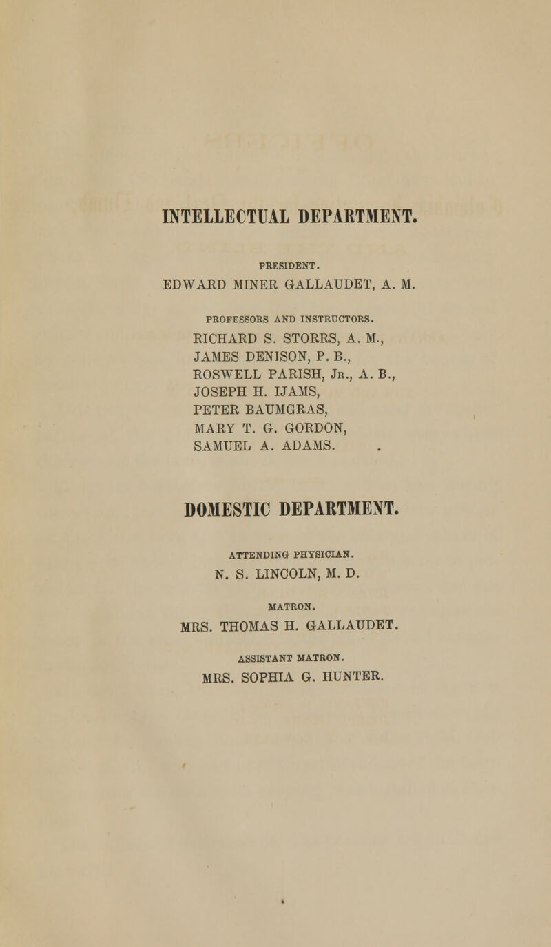 INTELLECTUAL DEPARTMENT. PRESIDENT. EDWARD MINER GALLAUDET, A. M. PROFESSORS AND INSTRUCTORS. RICHARD S. STORRS, A. M., JAMES DENISON, P. B., ROSWELL PARISH, Jr., A. B., JOSEPH H. IJAMS, PETER BAUMGRAS, MARY T. G. GORDON, SAMUEL A. ADAMS. DOMESTIC DEPARTMENT. ATTENDING PHYSICIAN. N. S. LINCOLN, M. D. MATRON. MRS. THOMAS H. GALLAUDET. ASSISTANT MATRON. MRS. SOPHIA G. HUNTER.