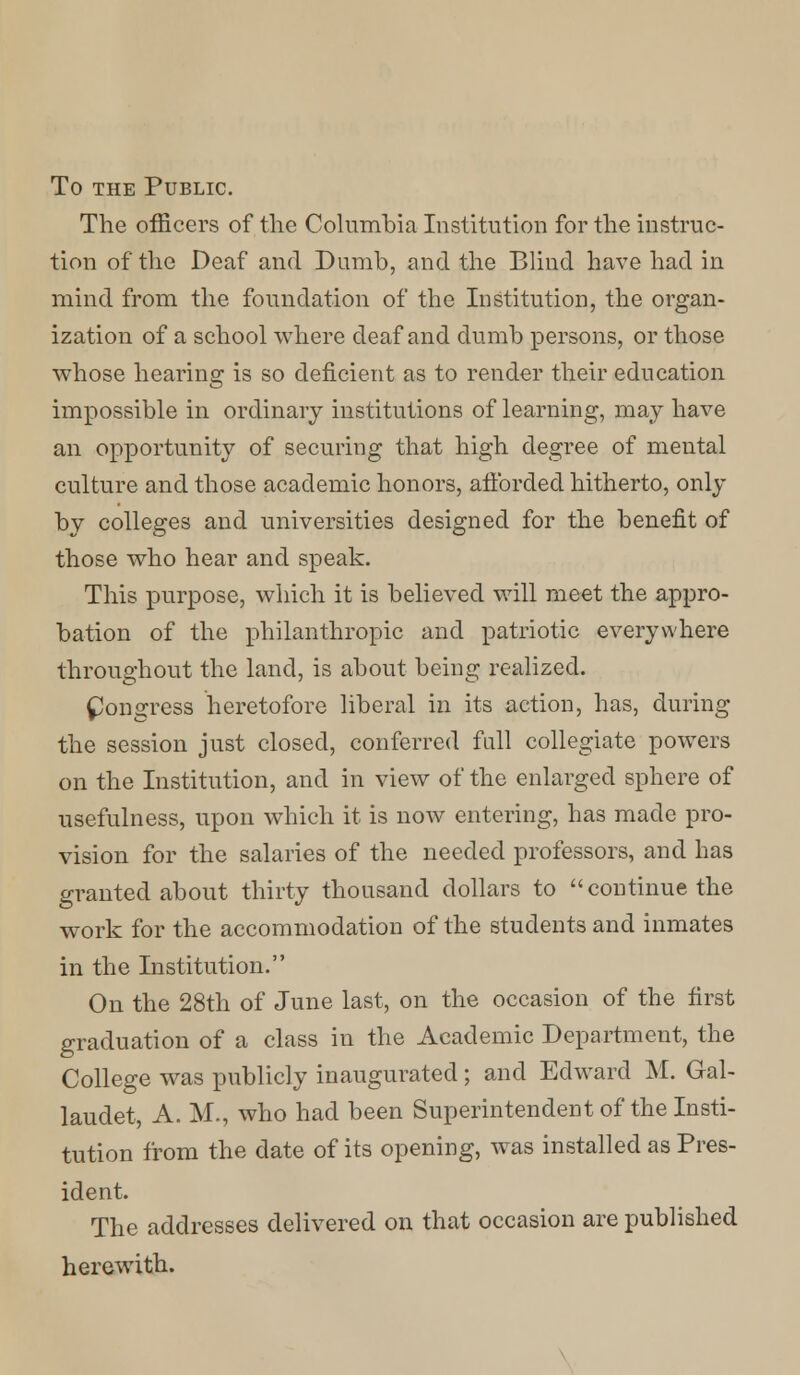 To the Public. The officers of the Columhia Institution for the instruc- tion of the Deaf and Dumb, and the Blind have had in mind from the foundation of the Institution, the organ- ization of a school where deaf and dumb persons, or those whose hearing is so deficient as to render their education impossible in ordinary institutions of learning, may have an opportunity of securing that high degree of mental culture and those academic honors, afforded hitherto, only by colleges and universities designed for the benefit of those who hear and speak. This purpose, which it is believed will meet the appro- bation of the philanthropic and patriotic everywhere throughout the land, is about being realized. Congress heretofore liberal in its action, has, during the session just closed, conferred full collegiate powers on the Institution, and in view of the enlarged sphere of usefulness, upon which it is now entering, has made pro- vision for the salaries of the needed professors, and has granted about thirty thousand dollars to continue the work for the accommodation of the students and inmates in the Institution. On the 28th of June last, on the occasion of the first graduation of a class in the Academic Department, the College was publicly inaugurated ; and Edward M. Gal- laudet, A. M., who had been Superintendent of the Insti- tution from the date of its opening, was installed as Pres- ident. The addresses delivered on that occasion are published herewith.