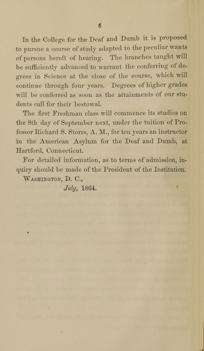 In the College for the Deaf and Dumb it is proposed to pursue a course of study adapted to the peculiar wants of persons bereft of hearing. The branches taught will be sufficiently advanced to warrant the conferring of de- grees in Science at the close of the course, which will continue through four years. Degrees of higher grades will be conferred as soon as the attainments of our stu- dents call for their bestowal. The first Freshman class will commence its studies on the 8th day of September next, under the tuition of Pro- fessor Richard S. Storrs, A. M., for ten years an instructor in the American Asylum for the Deaf and Dumb, at Hartford, Connecticut. For detailed information, as to terms of admission, in- quiry should be made of the President of the Institution. Washington, D. C, July, 1864.