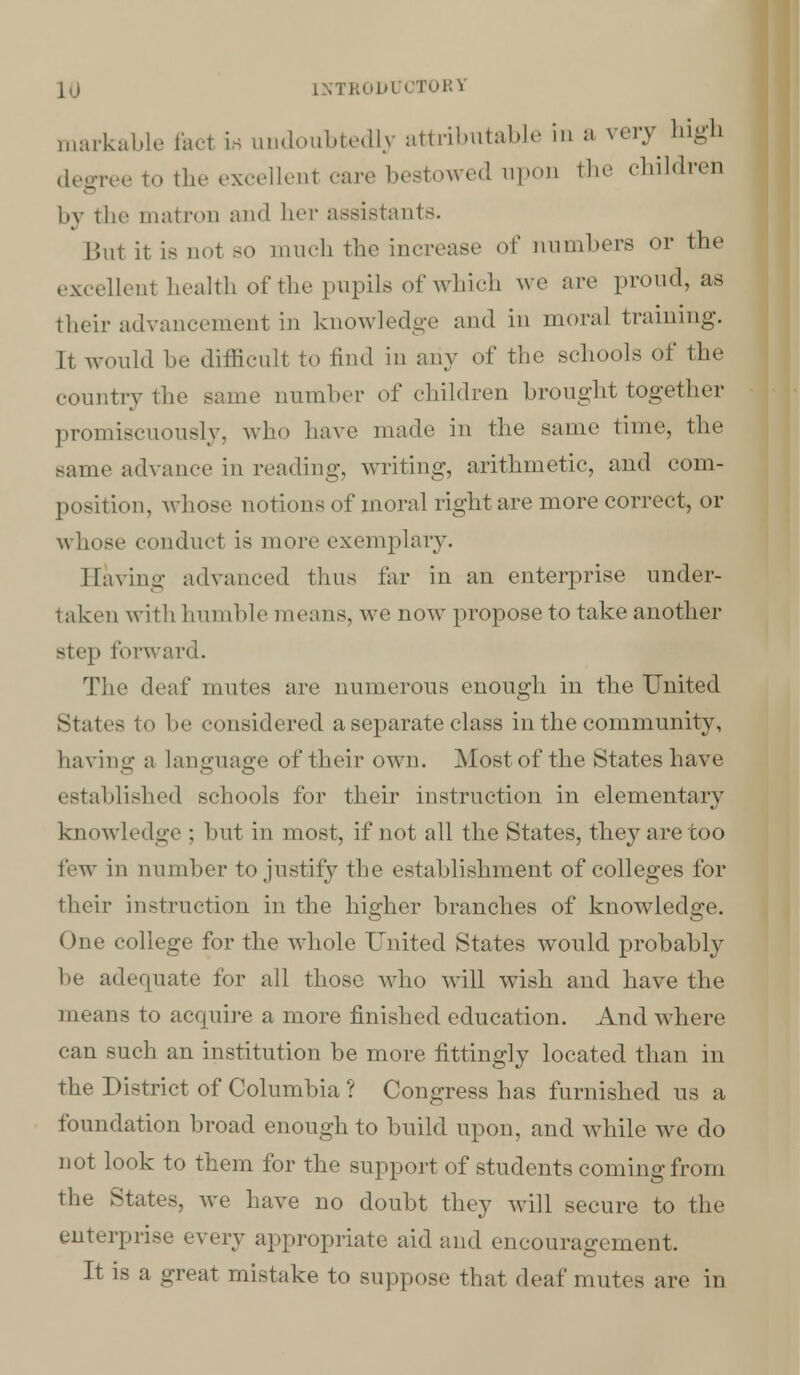 INTR0D1 CTOIH markable fact Lh undoubtedly attributable in a very high degree to the excelled care bestowed upon the children by the matron and her assistants. But it is not BO much the increase of numbers or the excellent health of the pupils of which we arc proud, as their advancement in knowledge and in moral training. It would be difficult to find in any of the schools of the country the same number of children brought together promiscuously, who have made in the same time, the same advance in reading, writing, arithmetic, and com- position, whose notions of moral right are more correct, or whose conduct is more exemplary. Having advanced thus far in an enterprise under- taken with humble means, we now propose to take another step forward. The deaf mutes are numerous enough in the United States to !• considered a separate class in the community, having a language of their own. Most of the States have iblished schools for their instruction in elementary know I edge ; but in most, if not all the States, they are too few in number to justify the establishment of colleges for their instruction in the higher branches of knowledge. One college for the whole United States would probably be adequate for all those who will wish and have the means to acquire a more finished education. And where can such an institution be more fittingly located than in the District of Columbia ? Congress has furnished us a foundation broad enough to build upon, and while we do not look to them for the support of students coming from the States, we have no doubt they will secure to the enterprise every appropriate aid and encouragement. It is a great mistake to suppose that deaf mutes are in