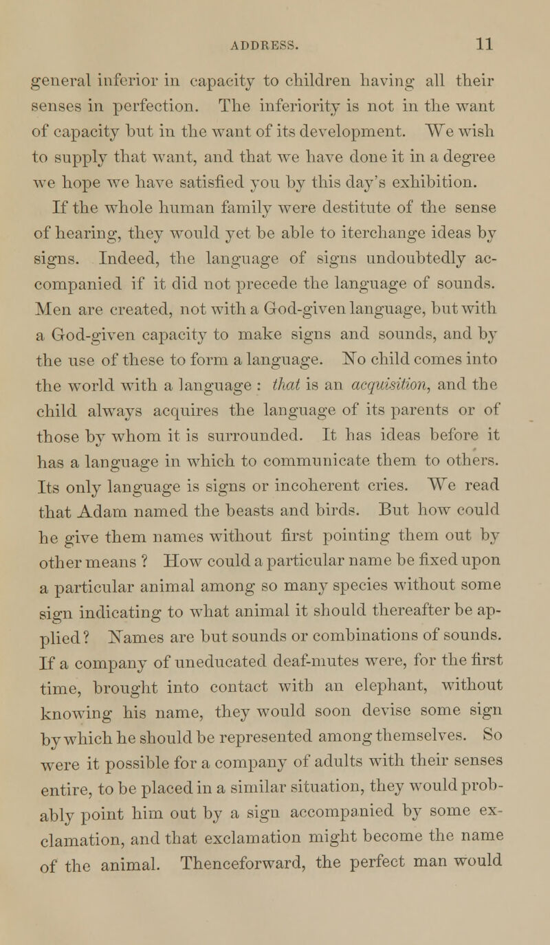 general inferior in capacity to children having all their senses in perfection. The inferiority is not in the want of capacity but in the want of its development. We wish to supply that want, and that we have done it in a degree we hope we have satisfied you by this day's exhibition. If the whole human family were destitute of the sense of hearing, they would yet be able to iterchange ideas by signs. Indeed, the language of signs undoubtedly ac- companied if it did not precede the language of sounds. Men are created, not with a God-given language, but with a God-given capacity to make signs and sounds, and by the use of these to form a language. ~No child comes into the world with a language : that is an acquisition, and the child always acquires the language of its parents or of those by whom it is surrounded. It has ideas before it has a language in which to communicate them to others. Its only language is signs or incoherent cries. We read that Adam named the beasts and birds. But how could he give them names without first pointing them out by other means ? How could a particular name be fixed upon a particular animal among so many species without some sign indicating to what animal it should thereafter be ap- plied? Names are but sounds or combinations of sounds. If a company of uneducated deaf-mutes were, for the first time, brought into contact with an elephant, without knowing his name, they would soon devise some sign by which he should be represented among themselves. So were it possible for a company of adults with their senses entire, to be placed in a similar situation, they would prob- ably point him out by a sign accompanied by some ex- clamation, and that exclamation might become the name of the animal. Thenceforward, the perfect man would