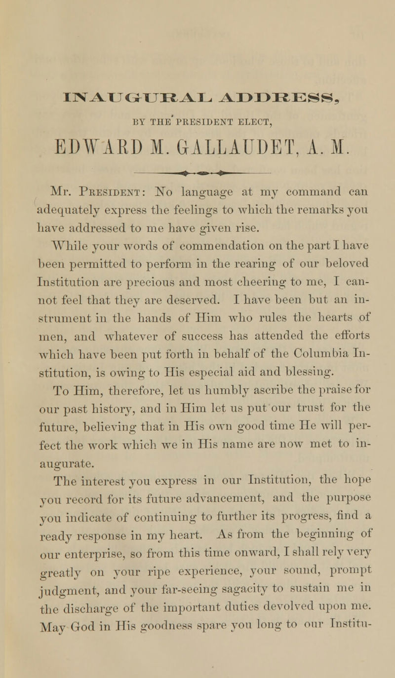 IlVATTG^TJIfcAL ADDRESS, BY THE* PRESIDENT ELECT, EDWARD M. GALLAUDET, A. M Mr. President: JSTo language at my command can adequately express the feelings to which the remarks you have addressed to me have given rise. While your words of commendation on the parti have been permitted to perform in the rearing of our beloved Institution are precious and most cheering to me, I can- not feel that they are deserved. I have been hut an in- strument in the hands of Him who rules the hearts of men, and whatever of success has attended the efforts which have been put forth in behalf of the Columbia In- stitution, is owing to His especial aid and blessing. To Him, therefore, let us humbly ascribe the praise for our past history, and in Him let us put our trust for the future, believing that in His own good time He will per- fect the work which we in His name are now met to in- augurate. The interest you express in our Institution, the hope you record for its future advancement, and the purpose you indicate of continuing to further its progress, find a ready response in my heart. As from the beginning of our enterprise, so from this time onward, I shall rely very greatly on your ripe experience, your sound, prompt judgment, and your far-seeing sagacity to sustain me in the discharge of the important duties devolved upon me. May God in His goodness spare yon long to our Institu-