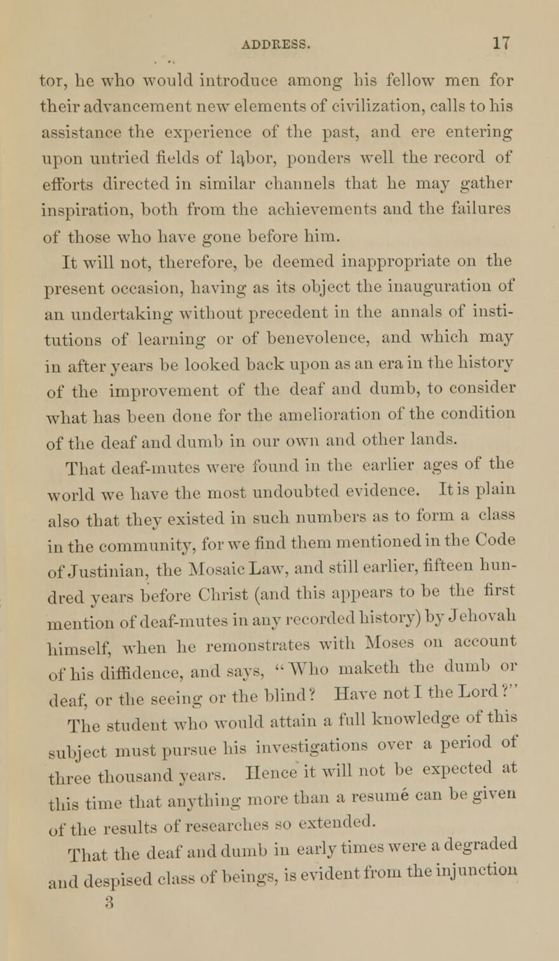 tor, he who would introduce among his fellow men for their advancement new elements of civilization, calls to his assistance the experience of the past, and ere entering upon untried fields of labor, ponders well the record of efforts directed in similar channels that he may gather inspiration, both from the achievements and the failures of those who have gone before him. It will not, therefore, be deemed inappropriate on the present occasion, having as its object the inauguration of an undertaking without precedent in the annals of insti- tutions of learning or of benevolence, and which may in after years be looked back upon as an era in the history of the improvement of the deaf aucl dumb, to consider what has been done for the amelioration of the condition of the deaf and dumb in our own and other lands. That deaf-mutes were found in the earlier ages of the world we have the most undoubted evidence. It is plain also that they existed in such numbers as to form a class in the community, for we find them mentioned in the Code of Justinian, the Mosaic Law, and still earlier, fifteen hun- dred years before Christ (and this appears to be the first mention of deaf-mutes in any recorded history) by Jehovah himself, when he remonstrates with Moses on account of his diffidence, and says, Who maketh the dumb or deaf, or the seeing or the blind? Have notl the Lord? The student who would attain a full knowledge of this subject must pursue his investigations over a period of three thousand years. Hence it will not be expected at this time that anything more than a resume can be given of the results of researches so extended. That the deaf and dumb in early times were a degraded and despised class of beings, is evident from the injunction 3