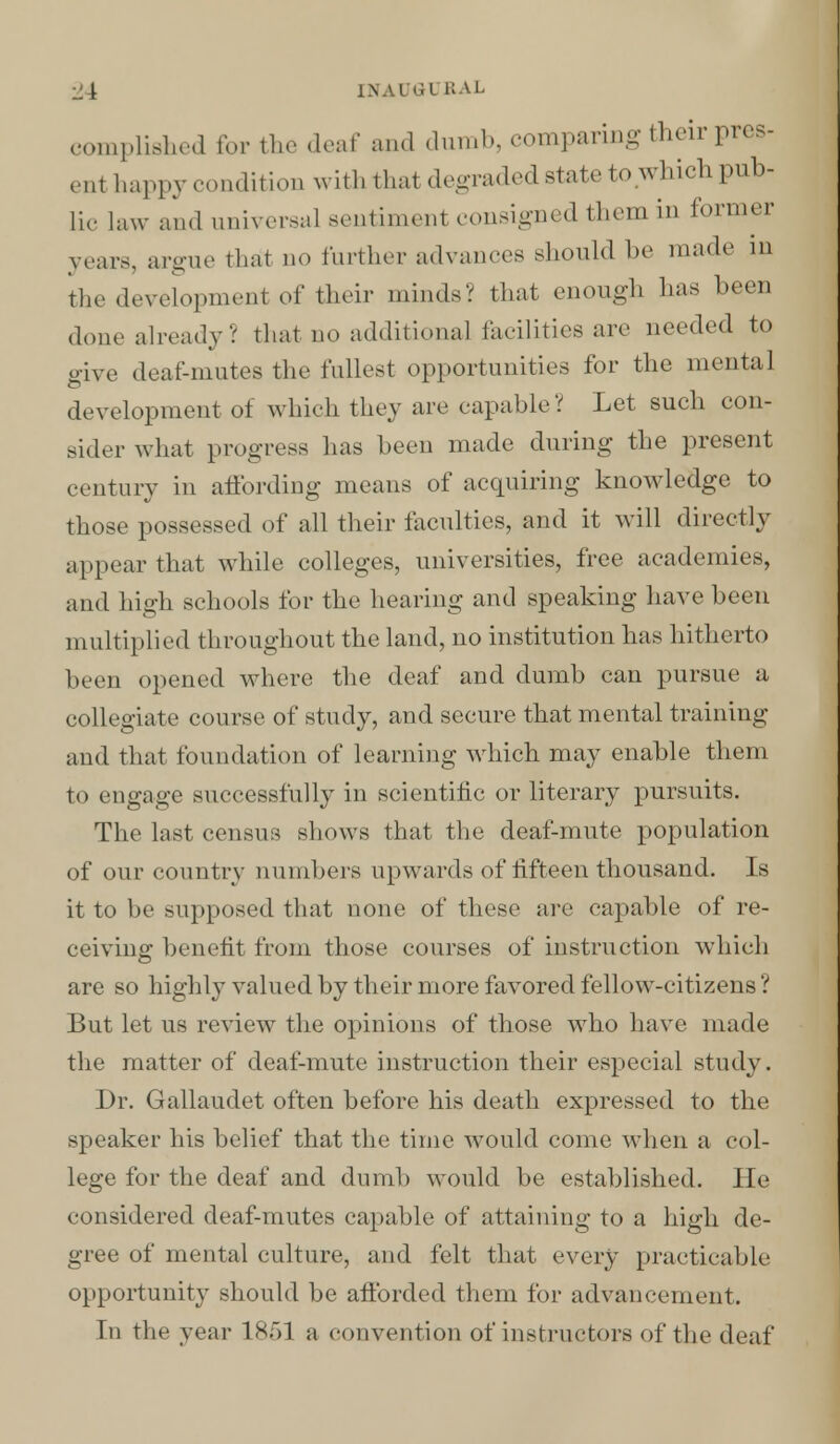 complished for the deaf and dumb, comparing their pres- ent happy condition with that degraded state to which pub- lic law and universal sentimenl consigned them in former vcars, argue thai no further advances should be made m the development oi' their minds? that enough has been done already? that no additional facilities are needed to give deaf-mutes the fullest opportunities for the mental development of which they are capable? Let such con- sider what progress has been made during the present century in affording means of acquiring knowledge to those possessed of all their faculties, and it will directly appear that while colleges, universities, free academies, and high schools for the hearing and speaking have been multiplied throughout the land, no institution lias hitherto been opened where the deaf and dumb can pursue a collegiate course of study, and secure that mental training and that foundation of learning which may enable them to engage successfully in scientific or literary pursuits. The last census shows that the deaf-mute population of our country numbers upwards of fifteen thousand. Is it to be supposed that none of these are capable of re- ceiving benefit from those courses of instruction which are so highly valued by their more favored fellow-citizens ? But let us review the opinions of those who have made the matter of deaf-mute instruction their especial study. Dr. Gallaudet often before his death expressed to the speaker his belief that the time would come when a col- lege for the deaf and dumb would be established. He considered deaf-mutes capable of attaining to a high de- gree of mental culture, and felt that every practicable opportunity should be afforded them for advancement. In the year 1851 a convention of instructors of the deaf