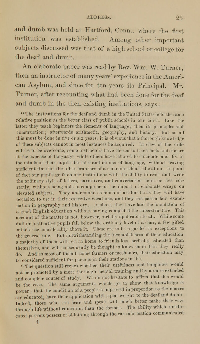 and dumb was held at Hartford, Conn., where the first institution was established. Among other important subjects discussed was that of a high school or college for the deaf and dumb. An elaborate paper was read by Rev. Wm. W. Turner, then an instructor of many years' experience in the Ameri- can Asylum, and since for ten years its Principal. Mr. Turner, after recounting what had been done for the deaf and dumb in the then existing institutions, says:  The institutions for the deaf and dumb in the United States hold the same relative position as the better class of public schools in our cities. Like the latter they teach beginners the elements of language; then its principles and construction ; afterwards arithmetic, geography, and history. But as all this must be done in five or six years, it is obvious that a thorough knowledge of these subjects cannot in most instances be acquired. In view of the diffi- culties to be overcome, some instructors have chosen to teach facts and science at the expense of language, while others have labored to elucidate and fix in the minds of their pupils the rules and idioms of language, without leaving sufficient time for the other brandies of a common school education. In point of fact our pupils go from our institutions with the ability to read and write the ordinary style of letters, narratives, and conversation more or less cor- rectly, without being able to comprehend the import of elaborate essays on elevated subjects. They understand as much of arithmetic as they will have occasion to use in their respective vocations, and they can pass a fair exami- nation in geography and history. In short, they have laid the foundation of a good English education without having completed the superstructure. This account of the matter is not, however, strictly applicable to all. While some dull or inattentive pupils fall below the ordinary level of a class, a few gifted minds rise considerably above it. These are to be regarded as exceptions to the general rule. But notwithstanding the incompleteness of their education a majority of them will return home to friends less perfectly educated than themselves, and will consequently be thought to know more than they really do. And as most of them become farmers or mechanics, their education may be considered sufficient for persons in their stations in life.  The question still recurs whether their usefulness and happiness would not be promoted by a more thorough mental training and by a more extended and complete course of study. We do not hesitate to affirm that this would be the case. The same arguments which go to show that knowledge is power ; that the condition of a people is improved in proportion as the masses are educated, have their application with equal weight to the deaf and dumb Indeed, those who can hear and speak will much better make their way through life without education than the former. The ability which unedu- cated persons possess of obtaining through the ear information communicated