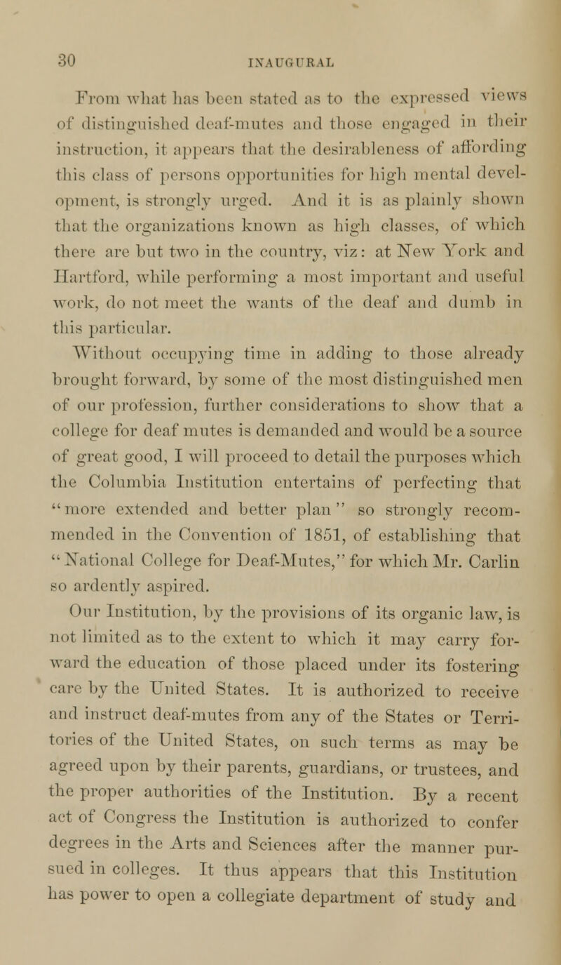 From what has been stated as to the expressed views of distinguished deaf-mutes and those engaged in their instruction, it appears thai the desirableness of affording this class of persons opportunities for high mental devel- opment, is strongly urged. And it is as plainly shown that the organizations known as high classes, of which there are but two in the country, viz: at New York and Hartford, while performing a most important and useful work, do not meet the wants of the deaf and dumb in this particular. Without occupying time in adding to those already brought forward, by some of the most distinguished men of our profession, further considerations to show that a college for deaf mutes is demanded and would be a source of great good, I will proceed to detail the purposes which the Columbia Institution entertains of perfecting that more extended and better plan so strongly recom- mended in the Convention of 1851, of establishing that k- National College for Deaf-Mutes, for which Mr. Carlin SO ardently aspired. Our Institution, by the provisions of its organic law, is uot limited as to the extent to which it may carry for- ward the education of those placed under its fostering care by the United States. It is authorized to receive and instruct deaf-mutes from any of the States or Terri- tories of the United States, on such terms as may be agreed upon by their parents, guardians, or trustees, and the proper authorities of the Institution. By a recent act of Congress the Institution is authorized to confer degrees in the Arts and Sciences after the manner pur- sued in colleges. It thus appears that this Institution has power to open a collegiate department of study and