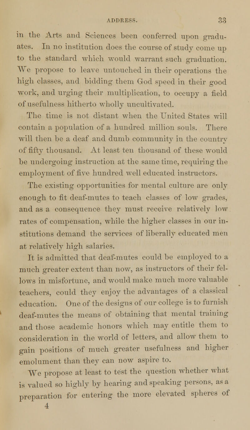 in the Arts and Sciences been conferred upon gradu- ates. In no institution does the course of study come up to the standard which would warrant such graduation. We propose to leave untouched in their operations the high classes, and bidding them God speed in their good work, and urging their multiplication, to occupy a field of usefulness hitherto wholly uncultivated. The time is not distant when the United States will contain a population of a hundred million souls. There will then be a deaf and dumb community in the country of fifty thousand. At least ten thousand of these would be undergoing instruction at the same time, requiring the employment of five hundred well educated instructors. The existing opportunities for mental culture are only enough to fit deaf-mutes to teach classes of low grades, and as a consequence they must receive relatively low rates of compensation, while the higher classes in our in- stitutions demand the services of liberally educated men at relatively high salaries. It is admitted that deaf-mutes could be employed to a much greater extent than now, as instructors of their fel- lows in misfortune, and would make much more valuable teachers, could they enjoy the advantages of a classical education. One of the designs of our college is to furnish deaf-mutes the means of obtaining that mental training and those academic honors which may entitle them to consideration in the world of letters, and allow them to gain positions of much greater usefulness and higher emolument than they can now aspire to. We propose at least to test the question whether what is valued so highly by hearing and speaking persons, as a preparation for entering the more elevated spheres of