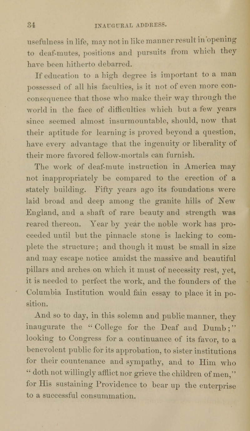 usefulness in life, maynol in like manner resull inopening to deaf-mutes, positiona and pursuits from which they have been hitherto debarred. If education to a high degree is important to a man possessed of all his faculties, is it not of even more con- consequence that those who make their way through the world in the face of difficulties which but a Pew years since seemed almost insurmountable, should, now that their aptitude for learning is proved beyond a question, have every advantage that the ingenuity or liberality of their more favored fellow-mortals can furnish. The work of deaf-mute instruction in America may not inappropriately be compared to the erection of a stately building. Fifty years ago its foundations were laid broad and deep among the granite hills of New England, and a shaft of rare beauty and strength was reared thereon. Year by year the noble work has pro- ceeded until but the pinnacle stone is lacking to com- plete the structure; and though it must be small in size and may escape notice amidst the massive and beautiful pillars and arches on which it must of necessity rest, yet, it is needed to perfect the work, and the founders of the Columbia Institution would fain essay to place it in po- sition. And so to day, in this solemn and public manner, they inaugurate the College for the Deaf and Dumb; looking to Congress for a continuance of its favor, to a benevolent public for its approbation, to sister institutions for their countenance and sympathy, and to Him who  doth not willingly afflict nor grieve the children of men, for His sustaining Providence to bear up the enterprise to a successful consummation.