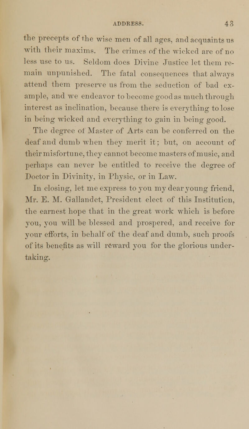 the precepts of the wise men of all ages, and acquaints us with their maxims. The crimes of the wicked are of no less use to us. Seldom does Divine Justice let them re- main unpunished. The fatal consequences that always attend them preserve us from the seduction of bad ex- ample, and we endeavor to become good as much through interest as inclination, because there is everything to lose in being wicked and everything to gain in being good. The degree of Master of Arts can be conferred on the deaf and dumb when they merit it; but, on account of their misfortune, they cannot become masters of music, and perhaps can never be entitled to receive the degree of Doctor in Divinity, in Physic, or in Law. In closing, let me express to you my clear young friend, Mr. E. M. Gallandet, President elect of this Institution, the earnest hope that in the great work which is before you, you will be blessed and prospered, and receive for your efforts, in behalf of the deaf and dumb, such proofs of its benefits as will reward you for the glorious under- taking-.