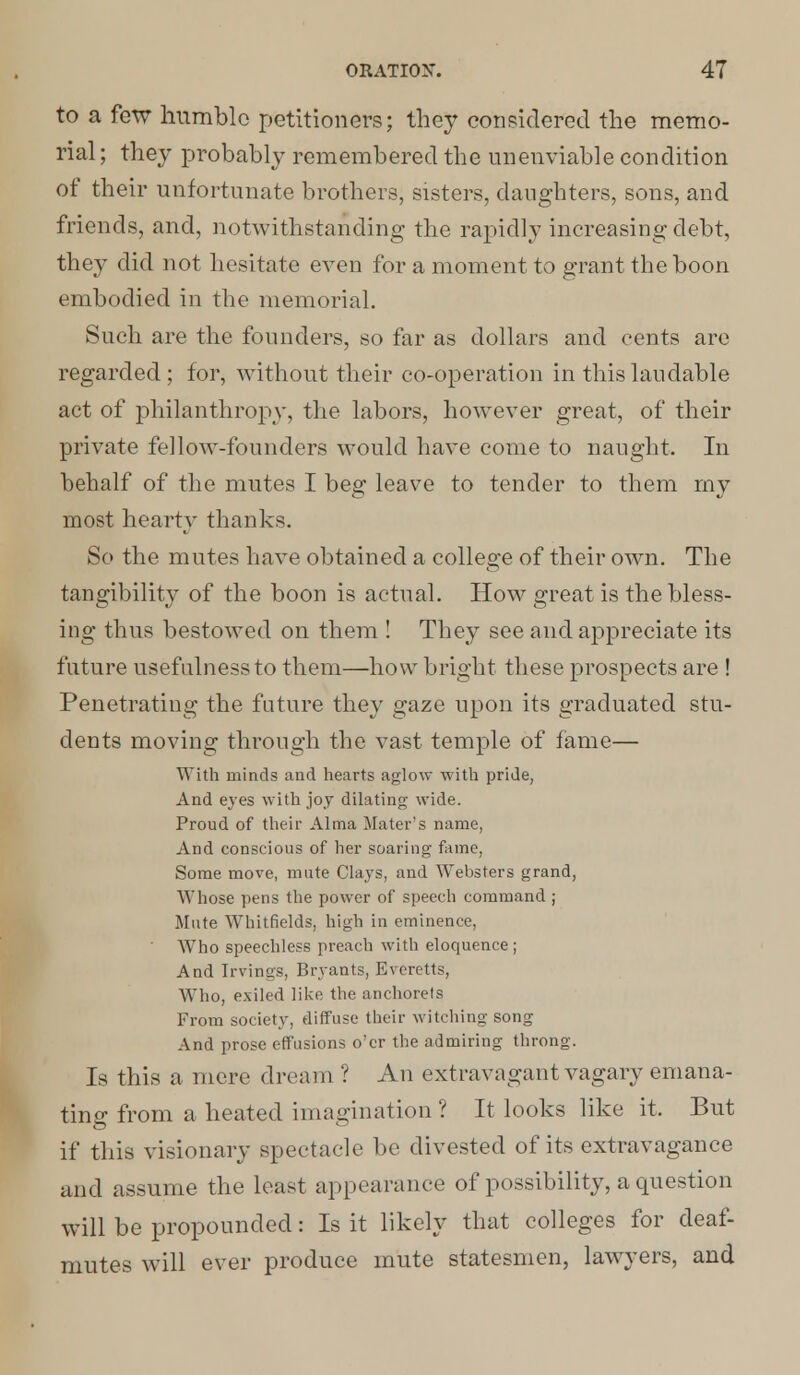 to a few humble petitioners; they considered the memo- rial ; they probably remembered the unenviable condition of their unfortunate brothers, sisters, daughters, sons, and friends, and, notwithstanding the rapidly increasing debt, they did not hesitate even for a moment to grant the boon embodied in the memorial. Such are the founders, so far as dollars and cents are regarded; for, without their co-operation in this laudable act of philanthropy, the labors, however great, of their private fellow-founders would have come to naught. In behalf of the mutes I beg leave to tender to them my most hearty thanks. So the mutes have obtained a college of their own. The tangibility of the boon is actual. How great is the bless- ing thus bestowed on them ! They see and appreciate its future usefulness to them—how bright these prospects are ! Penetrating the future they gaze upon its graduated stu- dents moving through the vast temple of fame— With minds and hearts aglow with pride, And eyes with joy dilating wide. Proud of their Alma Mater's name, And conscious of her soaring fame, Some move, mute Clays, and Websters grand, Whose pens the power of speech command ; Mute Whitfields, high in eminence, Who speechless preach with eloquence ; And Irvings, Bryants, Bveretts, Who, exiled like the anchorets From society, diffuse their witching song And prose effusions o'er the admiring throng. Is this a mere dream ? An extravagant vagary emana- ting from a heated imagination ? It looks like it. But if this visionary spectacle be divested of its extravagance and assume the least appearance of possibility, a question will be propounded: Is it likely that colleges for deaf- mutes will ever produce mute statesmen, lawyers, and