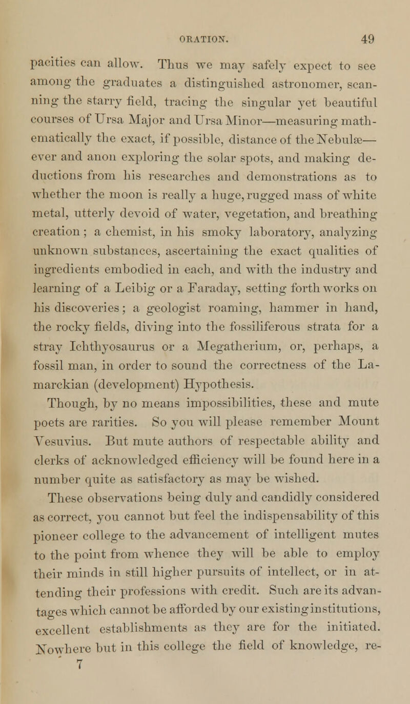 pacities can allow. Thus we may safely expect to see among the graduates a distinguished astronomer, scan- ning the starry field, tracing the singular yet beautiful courses of Ursa Major and Ursa Minor—measuring math- ematically the exact, if possible, distance of the Nebulae— ever and anon exploring the solar spots, and making de- ductions from his researches and demonstrations as to whether the moon is really a huge, rugged mass of white metal, utterly devoid of water, vegetation, and breathing creation; a chemist, in his smoky laboratory, analyzing unknown substances, ascertaining the exact qualities of ingredients embodied in each, and with the industry and learning of a Leibig or a Faraday, setting forth works on his discoveries; a geologist roaming, hammer in hand, the rocky fields, diving into the fossiliferous strata for a stray Ichthyosaurus or a Megatherium, or, perhaps, a fossil man, in order to sound the correctness of the La- marckian (development) Hypothesis. Though, by no means impossibilities, these and mute poets are rarities. So you will please remember Mount Vesuvius. But mute authors of respectable ability and clerks of acknowledged efficiency will be found here in a number quite as satisfactory as may be wished. These observations being duly and candidly considered as correct, you cannot but feel the indispensability of this pioneer college to the advancement of intelligent mutes to the point from whence they will be able to employ their minds in still higher pursuits of intellect, or in at- tending their professions with credit. Such are its advan- tages which cannot be afforded by our existing institutions, excellent establishments as they are for the initiated. Nowhere but in this college the field of knowledge, re- 7