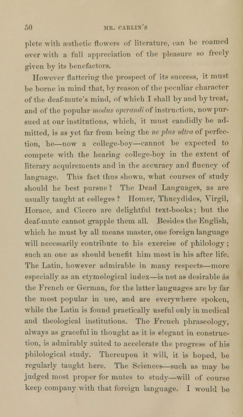 plete with aesthetic flowers of literature, can be roamed over with a lull appreciation of the pleasure so freely given by its benefactors. However flattering the prospect of its success, it must be borne in mind that, by reason of the peculiar character of the deaf-mute's mind, of which I shall by and by treat, and of the popular modus operandi of instruction, now pur- sued at our institutions, which, it must candidly be ad- mitted, is as yet far from being the ne plus ultra of perfec- tion, he—now a college-boy—cannot be expected to compete with the hearing college-boy in the extent of literary acquirements and in the accuracy and fluency of language. This fact thus shown, what courses of study should he best pursue ? The Dead Languages, as are usually taught at colleges ? Homer, Tlmcydides, Virgil, Horace, and Cicero are delightful text-books; but the deaf-mute cannot grapple them all. Besides the English, which he must by all means master, one foreign language will necessarily contribute to his exercise of philology ; such an one as should benefit him most in his after life. The Latin, however admirable in many respects—more especially as an etymological index—is not as desirable as the French or German, for the latter languages are by far the most popular in use, and are everywhere spoken, while the Latin is found practically useful only in medical and theological institutions. The French phraseology, always as graceful in thought as it is elegant in construc- tion, is admirably suited to accelerate the progress of his philological study. Thereupon it will, it is hoped, be regularly taught here. The Sciences—such as may be judged most proper for mutes to study—will of course keep company with that foreign language. I would be