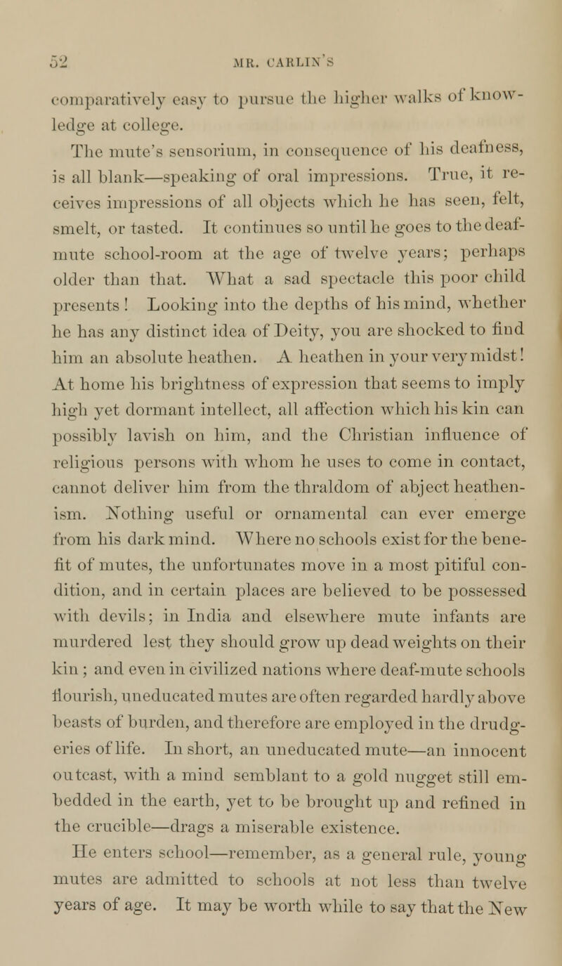 comparatively easy to pursue the higher walks I know- Ledge at college. The mute's seusorium, in consequence of bis deafness, is all blank—speaking of oral impressions. True, it re- ceives impressions of all objects which he lias seen, felt, smelt, or tasted. It continues so until lie goes to the deaf- mute school-room at the age of twelve years; perhaps older than that. What a sad spectacle this poor child presents ! Looking into the depths of his mind, whether he has any distinct idea of Deity, you are shocked to find him an absolute heathen. A heathen in your very midst! At home his brightness of expression that seems to imply high yet dormant intellect, all affection which his kin ran possibly lavish on him, and the Christian influence of religions persons with whom he uses to come in contact, cannot deliver him from the thraldom of abject heathen- ism. Nothing useful or ornamental can ever emerge from his dark mind. Where no schools exist for the bene- fit of mutes, the unfortunates move in a most pitiful con- dition, and in certain places are believed to be possessed with devils; in India and elsewhere mute infants are murdered lest they should grow up deadweights on their kin ; and even in civilized nations where deaf-mute schools flourish, uneducated mutes are often regarded hardly above beasts of burden, and therefore are employed in the drudg- eries of life. In short, an uneducated mute—an innocent outcast, with a mind semblant to a gold nugget still cm- bedded in the earth, yet to be brought up and refined in the crucible—drags a miserable existence. He enters school—remember, as a general rule, young mutes are admitted to schools at not less than twelve years of age. It may be worth while to say that the New