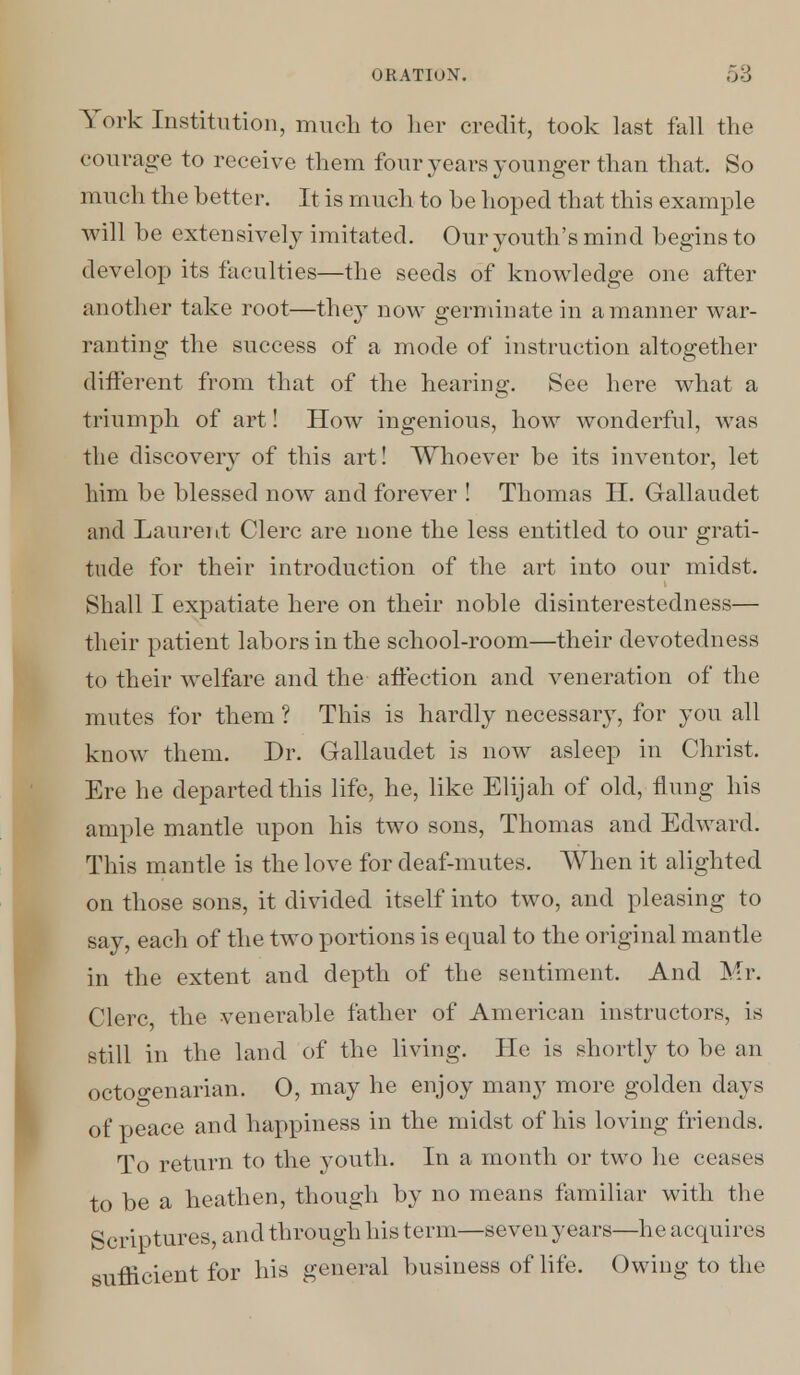 York Institution, much to her credit, took last fall the courage to receive them four years younger than that. So much the better. It is much to he hoped that this example will he extensively imitated. Our youth's mind begins to develop its faculties—the seeds of knowledge one after another take root—the}T now germinate in a manner war- ranting the success of a mode of instruction altogether different from that of the hearing. See here what a triumph of art! How ingenious, how wonderful, was the discovery of this art! Whoever be its inventor, let him be blessed now and forever ! Thomas H. Gallaudet and Laurent Clerc are none the less entitled to our grati- tude for their introduction of the art into our midst. Shall I expatiate here on their noble disinterestedness— their patient labors in the school-room—their devotedness to their welfare and the affection and veneration of the mutes for them ? This is hardly necessary, for you all know them. Dr. Gallaudet is now asleep in Christ. Ere he departed this life, he, like Elijah of old, flung his ample mantle upon his two sons, Thomas and Edward. This mantle is the love for deaf-mutes. When it alighted on those sons, it divided itself into two, and pleasing to say, each of the two portions is equal to the original mantle in the extent and depth of the sentiment. And Mr. Clerc the venerable father of American instructors, is still in the land of the living. He is shortly to be an octogenarian. O, may he enjoy many more golden days of peace and happiness in the midst of his loving friends. To return to the youth. In a month or two he ceases to be a heathen, though by no means familiar with the Scriptures, and through his term—seven years—he acquires sufficient for his general business of life. Owing to the