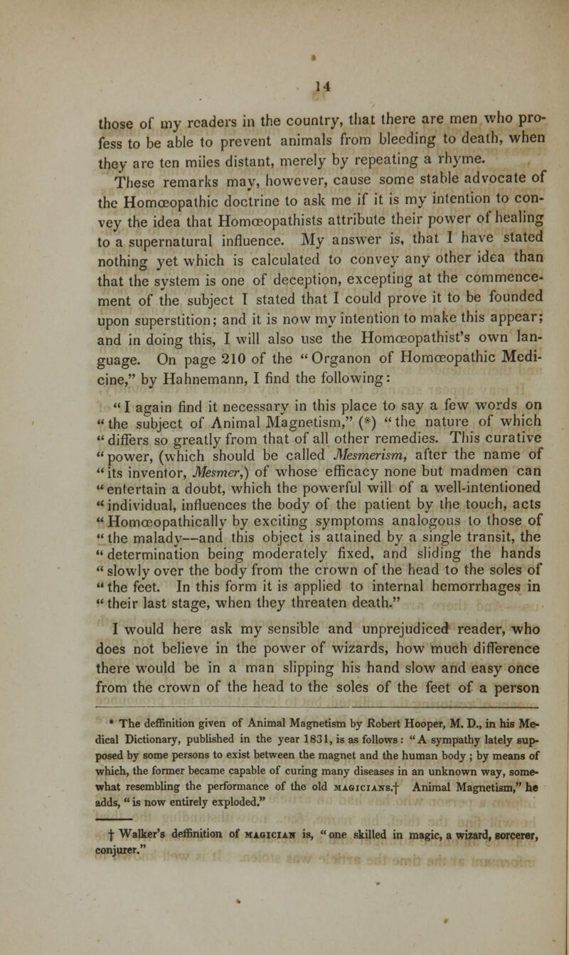 those of my readers in the country, that there are men who pro- fess to be able to prevent animals from bleeding to death, when they are ten miles distant, merely by repeating a rhyme. These remarks may, however, cause some stable advocate of the Homoeopathic doctrine to ask me if it is my intention to con- vey the idea that Homceopathists attribute their power of healing to a supernatural influence. My answer is, that I have stated nothing yet which is calculated to convey any other idea than that the system is one of deception, excepting at the commence- ment of the subject T stated that I could prove it to be founded upon superstition; and it is now my intention to make this appear; and in doing this, I will also use the Homceopathist's own lan- guage. On page 210 of the  Organon of Homoeopathic Medi- cine, by Hahnemann, I find the following:  I again find it necessary in this place to say a few words on the subject of Animal Magnetism, (*) the nature of which  differs so greatly from that of all other remedies. This curative power, (which should be called Mesmerism, after the name of its inventor, Mesmer,) of whose efficacy none but madmen can  entertain a doubt, which the powerful will of a well-intentioned individual, influences the body of the patient by the touch, acts  HomoRopathicallv by exciting symptoms analogous to those of the malady—and this object is attained by a single transit, the  determination being moderately fixed, and sliding the hands  slowly over the body from the crown of the head to the soles of the feet. In this form it is applied to internal hemorrhages in  their last stage, when they threaten death. I would here ask my sensible and unprejudiced reader, who does not believe in the power of wizards, how much difference there would be in a man slipping his hand slow and easy once from the crown of the head to the soles of the feet of a person * The deffinition given of Animal Magnetism by Robert Hooper, M. D., in his Me- dical Dictionary, published in the year 1831, is as follows: A sympathy lately sup- posed by some persons to exist between the magnet and the human body ; by means of which, the former became capable of curing many diseases in an unknown way, some- what resembling the performance of the old magicians/)- Animal Magnetism, he adds,  is now entirely exploded. j- Walker's deffinition of magician is,  one skilled in magic, a wizard, sorcerer, conjurer.