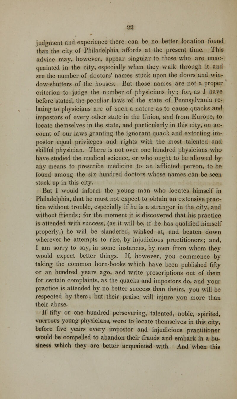 judgment and experience there can be no better location found than the city of Philadelphia affords at the present time. This advice may, however, appear singular to those who are unac- quainted in the city, especially when they walk through it and see the number of doctors' names stuck upon the doors and win- dow-shutters of the houses. But those names are not a proper criterion to judge the number of physicians by; for, as I have before stated, the peculiar laws of the state of Pennsylvania re- lating to physicians are of such a nature as to cause quacks and impostors of every other state in the Union, and from Europe, to locate themselves in the state, and particularly in this city, on ac- count of our laws granting the ignorant quack and extorting im- postor equal privileges and rights with the most talented and skillful physician. There is not over one hundred physicians who have studied the medical science, or who ought to be allowed by any means to prescribe medicine to an afflicted person, to be found among the six hundred doctors whose names can be seen stuck up in this city. But I would inform the young man who locates himself in Philadelphia, that he must not expect to obtain an extensive prac- tice without trouble, especially if he is a stranger in the city, and without friends; for the moment it is discovered that his practice is attended with success, (as it will be, if he has qualified himself properly,) he will be slandered, winked at, and beaten down wherever he attempts to rise, by injudicious practitioners; and, I am sorry to say, in some instances, by men from whom they would expect better things. If, however, you commence by taking the common horn-books which have been published fifty or an hundred years ago, and write prescriptions out of them for certain complaints, as the quacks and impostors do, and your practice is attended by no better success than theirs, you will be respected by them; but their praise will injure you more than their abuse. If fifty or one hundred persevering, talented, noble, spirited, virtuous young physicians, were to locate themselves in this city, before five years every impostor and injudicious practitioner would be compelled to abandon their frauds and embark in a bu- siness which they are better acquainted with. And when this
