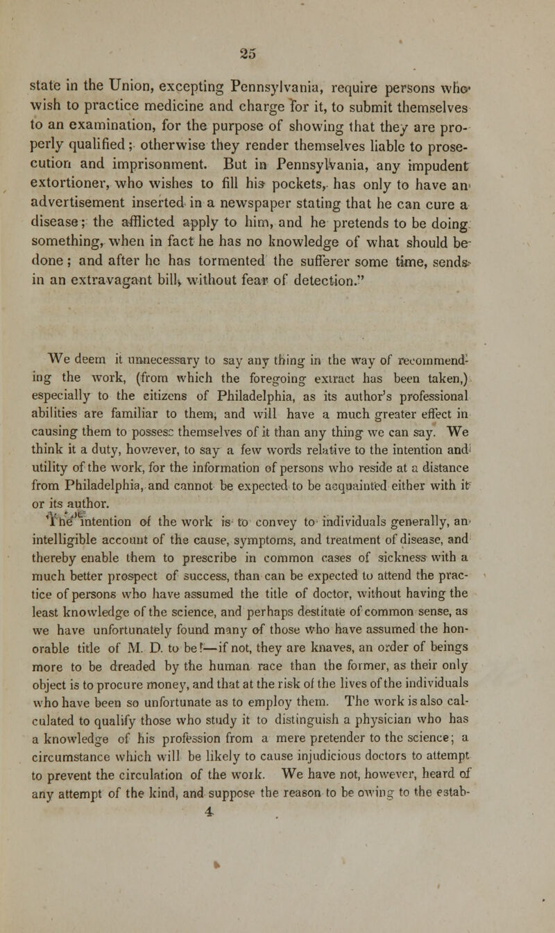 state in the Union, excepting Pennsylvania, require persons who* wish to practice medicine and charge for it, to submit themselves to an examination, for the purpose of showing that they are pro- perly qualified; otherwise they render themselves liable to prose- cution and imprisonment. But in Pennsylvania, any impudent extortioner, who wishes to fill his- pockets, has only to have an advertisement inserted in a newspaper stating that he can cure a disease; the afflicted apply to him, and he pretends to be doing something, when in fact he has no knowledge of what should be- done; and after he has tormented the sufferer some time, send* in an extravagant bilU without fear of detection. We deem it unnecessary to say any thing in the way of recommend1 ing the work, (from which the foregoing extract has been taken,) especially to the citizens of Philadelphia, as its author's professional abilities are familiar to them, and will have a much greater effect in causing them to possess themselves of it than any thing we can say. We think it a duty, however, to say a few words relative to the intention and' utility of the work, for the information of persons who reside at a distance from Philadelphia, and cannot be expected to be acquainted either with if or its author. 11 he intention of the work is to convey tc individuals generally, an intelligible account of the cause, symptoms, and treatment of disease, and thereby enable them to prescribe in common cases of sickness with a much better prospect of success, than can be expected to attend the prac- tice of persons who have assumed the title of doctor, without having the least knowledge of the science, and perhaps destitute of common sense, as we have unfortunately found many of those who have assumed the hon- orable title of M. D. to bef—if not, they are knaves, an order of beings more to be dreaded by the human race than the former, as their only object is to procure money, and that at the risk of the lives of the individuals who have been so unfortunate as to employ them. The work is also cal- culated to qualify those who study it to distinguish a physician who has a knowledge of his profession from a mere pretender to the science; a circumstance which will be likely to cause injudicious doctors to attempt to prevent the circulation of the work. We have not, however, heard of any attempt of the kind, and suppose the reason to be owing to the estab- 4