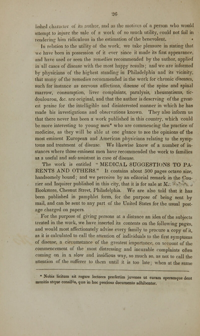 listed character of its author, and as the motives of a person who would attempt to injure the sale of a work of so much utility, could not fail in rendering him ridiculous in the estimation of the benevolent. • In relation to the utility of the work, we take pleasure in stating that we have been in possession of it ever since it made its first appearance, and have used or seen the remedies recommended by the author, applied in all cases of disease with the most happy results; and we are informed by physicians of the highest standing in Philadelphia and its vicinity, that many of the remedies recommended in the work for chronic diseases, such for instance as nervous affections, disease of the spine and spinal marrow, consumption, liver complaints, paralysis, iheumatisms, tic- doulourou, &c. are original, and that the author is deserving of the great- est praise for the intelligible and disinterested manner in which he has made his investigations and observations known. They also inform us that there never has been a work published in this country, which could be more interesting to young men* who are commencing the practice of medicine, as they will be able at one glance to see the opinions of the most eminent European and American physicians relating to the symp- toms and treatment of disease. We likewise know of a number of in- stances where those eminent men have recommended the work to families as a useful and safe assistant in case of disease. The work is entitled  MEDICAL SUGGESTIONS TO PA- RENTS AND OTHERS. It contains about 500 pages octavo size, handsomely bound; and we perceive by an editorial remark in the Cou- rier and Inquirer published in this city, that it is for sale at JVL. »* --,.. j Bookstore, Chesnut Street, Philadelphia. We are also told that it has been published in pamphlet form, for the purpose of being sent by mail, and can be sent to any part of the United States for the usual post- age charged on papers. For the purpose of giving persons at a distance an idea of the subjects treated in the work, we have inserted its contents on the following pages, and would most affectionately advise every family to procure a copy of it, as it is calculated to call the attention of individuals to the first symptoms of disease, a circumstance of the greatest importance, on account of the commencement of the most distressing and incurable complaints often coming on in a slow and insidious way, so much so, as not to call the attention of the sufferer to them until it is too late; when at the same * Nobis licitum ait rogare lectorcs praefertim juvenes ut curam operamque dent monitis atque consiliig, quae in hoc precioso documento adhibentor.