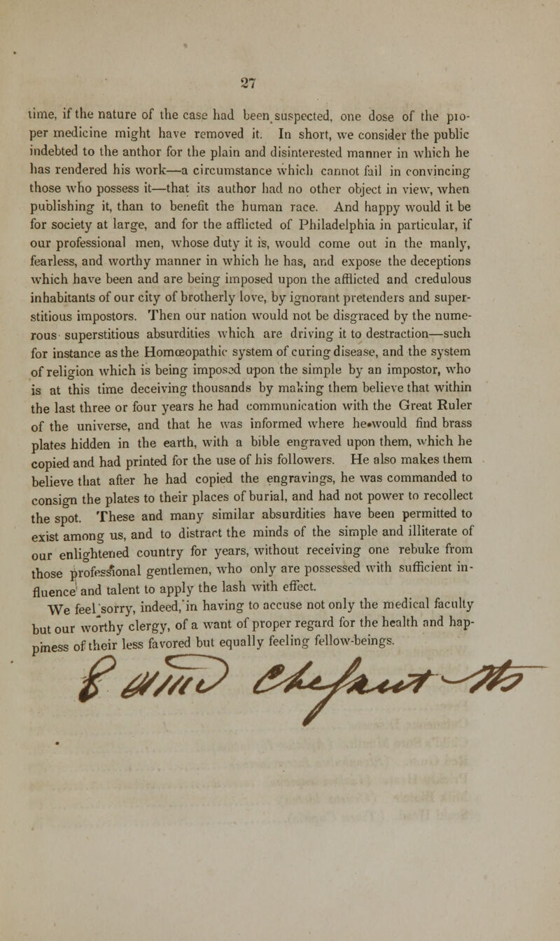 lime, if the nature of the case had been,suspected, one dose of the pio- per medicine might have removed it. In short, we consider the public indebted to the anthor for the plain and disinterested manner in which he has rendered his work—a circumstance which cannot fail in convincing those who possess it—that its author had no other object in view, when publishing it, than to benefit the human race. And happy would it be for society at large, and for the afflicted of Philadelphia in particular, if our professional men, whose duty it is, would come out in the manly, fearless, and worthy manner in which he has, and expose the deceptions which have been and are being imposed upon the afflicted and credulous inhabitants of our city of brotherly love, by ignorant pretenders and super- stitious impostors. Then our nation would not be disgraced by the nume- rous superstitious absurdities which are driving it to destraction—such for instance as the Homoeopathic system of curing disease, and the system of religion which is being imposed upon the simple by an impostor, who is at this time deceiving thousands by making them believe that within the last three or four years he had communication with the Great Ruler of the universe, and that he was informed where he»would find brass plates hidden in the earth, with a bible engraved upon them, which he copied and had printed for the use of his followers. He also makes them believe that after he had copied the engravings, he was commanded to consign the plates to their places of burial, and had not power to recollect the spot. These and many similar absurdities have been permitted to exist among us, and to distract the minds of the simple and illiterate of our enlightened country for years, without receiving one rebuke from those professional gentlemen, who only are possessed with sufficient in- fluence' and talent to apply the lash with effect. We feel'sorry, indeed/in having to accuse not only the medical faculty but our worthy clergy, of a want of proper regard for the health and hap- piness of their less favored but equally feeling fellow-beings. i^Jit^r^^