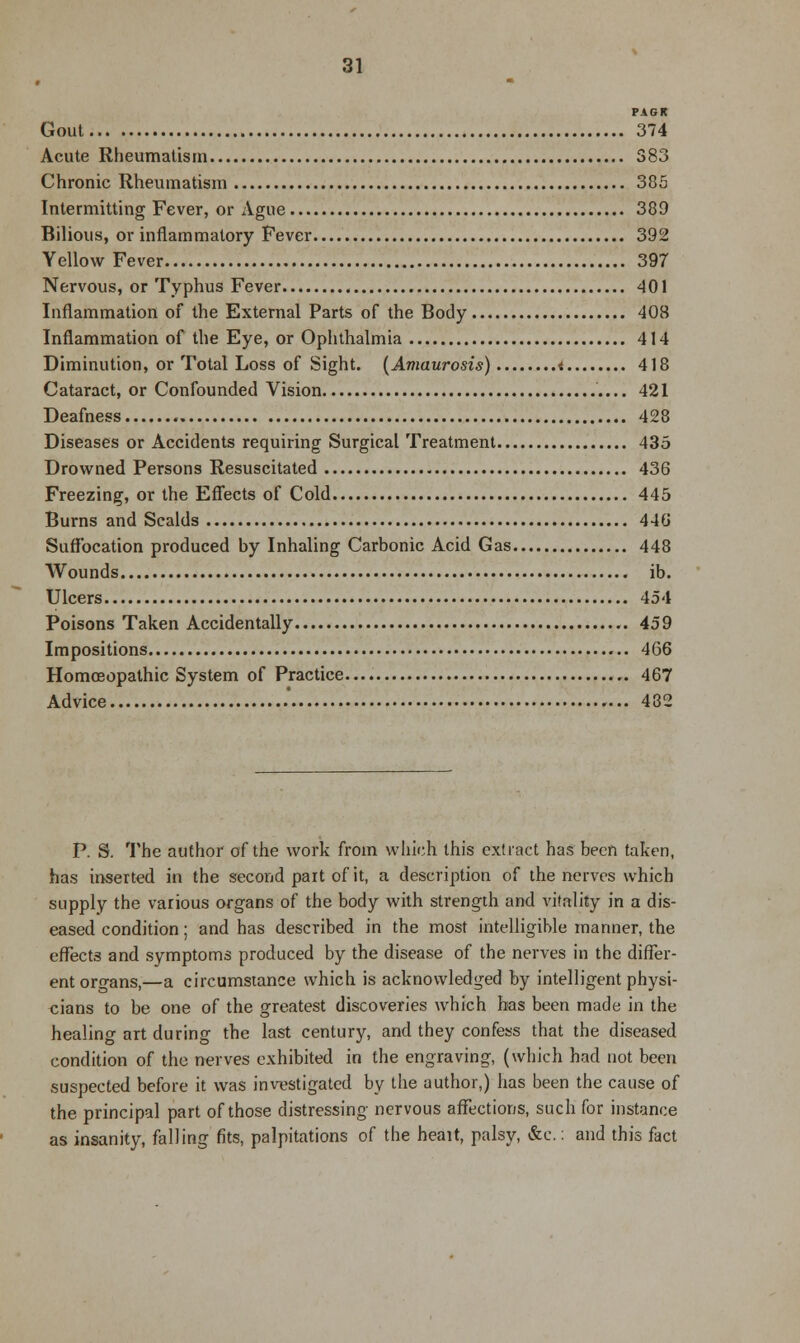 PAG It Gout 374 Acute Rheumatism 383 Chronic Rheumatism 385 Intermitting Fever, or Ague 389 Bilious, or inflammatory Fever 392 Yellow Fever 397 Nervous, or Typhus Fever 401 Inflammation of the External Parts of the Body 408 Inflammation of the Eye, or Ophthalmia 414 Diminution, or Total Loss of Sight. (Amaurosis) < 418 Cataract, or Confounded Vision 421 Deafness 428 Diseases or Accidents requiring Surgical Treatment 435 Drowned Persons Resuscitated 436 Freezing, or the Effects of Cold 445 Burns and Scalds 446 Suffocation produced by Inhaling Carbonic Acid Gas 448 Wounds ib. Ulcers 454 Poisons Taken Accidentally 459 Impositions 466 Homoeopathic System of Practice 467 Advice .' 482 P. S. The author of the work from which this extract has been taken, has inserted in the second pait of it, a description of the nerves which supply the various organs of the body with strength and vitality in a dis- eased condition; and has described in the most intelligible mariner, the effects and symptoms produced by the disease of the nerves in the differ- ent organs,—a circumstance which is acknowledged by intelligent physi- cians to be one of the greatest discoveries which has been made in the healing art during the last century, and they confess that the diseased condition of the nerves exhibited in the engraving, (which had not been suspected before it was investigated by the author,) has been the cause of the principal part of those distressing nervous affections, such for instance as insanity, falling fits, palpitations of the heait, palsy, &c.: and this fact